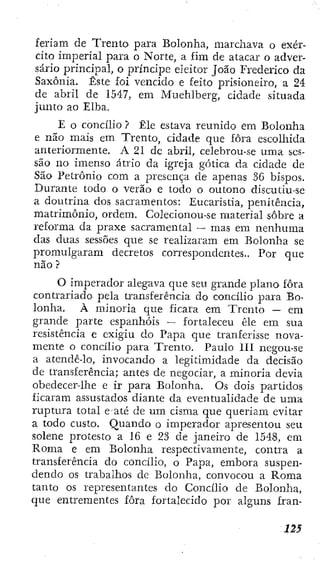 feriara de Trento para Bolonha, marchava o exér-
cito imperial para o Norte, a fim de atacar o adver-
sário principal, o príncipe eleitor João Frederico da
Saxônia. Éste foi vencido e feito prisioneiro, a 24
de abril de 1547, em Muehlberg, cidade situada
junto ao Elba.
E o concilio ? Ele estava reunido em Bolonha
e não mais em Trento, cidade que fora escolhida
anteriormente. A 21 dc abril, celebrou-se uma ses-
são no imenso átrio da igreja gótica da cidade de
São Petrônio com a presença de apenas 36 bispos.
Durante todo o verão e todo o outono díscutiu-se
a doutrina dos sacramentos: Eucaristia, penitência,
matrimônio, ordem. Colecionou-se material sobre a
reforma da praxe sacramentai — mas em nenhuma
das duas sessões que se realizaram em Bolonha se
promulgarara decretos correspondentes.. Por que
não ?
O iraperador alegava que seu grande plano fora
contrariado pela transferência do concilio para Bo-
lonha. À minoria que ficara em Trento — em
grande parte espanhóis — fortaleceu êle em sua
resistência e exigiu do Papa que tranferisse nova-
mente o concilio para Trento. Paulo 111 negou-se
a atendê-lo, invocando a legitimidade da decisão
de transferência; antes de negociar, a minoria devia
obedecerdhe c ir para Bolonha. Os dois partidos
ficaram assustados diante da eventualidade de uma
ruptura total e até de um cisma que queriam evitar
a todo custo. Quando o imperador apresentou seu
solene protesto a 16 e 23 de janeiro de 1548, em
Roma e era Bolonha respectivamente, contra a
transferência do concilio, o Papa, embora suspen-
dendo os trabalhos de Bolonha, convocou a Roma
tanto os representantes do Concilio de Bolonha,
que entrementes fora fortalecido por alguns fran-
 