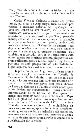 •ceses, como deputados da minoria tridentina, para
-consulta — mas não ordenou a volta do concilio
para Trento.
Carlos V viu-se obrigado a impor aos protes-
tantes, na dicta de Augsburgo, uma solução pro-
visória, o chamado ínterim de Augsburgo, que,
pelo seu conteúdo, era católico, mas faria certas
concessões, como o cálice leigo e o casamento dos
sacerdotes; para os católicos publicou, paralela-
mente, um estatuto dc reforma, para cuja execução
o Papa, após hesitar por um pouco, enviou dois
núncios à Alemanha. O ínterim, no entanto, logo
depois se revelou um passo errado, não somente
porque lhe faltava a autorização eclesiástica, mas
também, e sobretudo, porque as forças ainda exis-
tentes {sacerdotes e princij^almente pregadores) não
eram suficientes para a recatolização de regiões, que
por mais de uma geração tinham sido protestantes
e que ofereceram ao ínterim uma tenaz resistência.
Os protestantes, em Augsburgo, tinham prome-
tido, sob coação, representar-se no Concilio de
Trento — e não de Bolonha — em todo o caso sob
a condição que tornava sem valor sua resposta afir-
mativa: o concilio não devia estar sob a direção
do Papa e os decretos de Trento anteriormente apro-
vados deviam ser reexaminados. Essas condições
estavam ainda de pé no ano de 1550, quando o
antigo presidente do concilio, a partir de então Papa
Júlio i n (1550-1554) determinou que êsíe voltasse
para Trento, a 1-° de maio de 1551, o que fora
recusado pelo seu sucessor. A anbigüidade da
promessa protestante, que o imperador consciente-
mente ignorara e o Papa a princípio não percebera,
tornou-se causa do fracasso desta ¡^rimeira e última
tentativa de eliminar o cisma através do concilio com
a colaboração dos alemães.
 