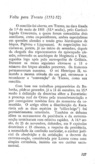 Volta para Trento (1551-52)
O concílio foi aberto, em Trento, na data fixada
de l.*^ de maio de 1551 (12.^ sessão), pelo Cardeal-
legado Crescenzio, a quem foram concedidos doís
auxiliares, como co-presidentes, ambos especialistas
em questões alemães e tendo grau hierárquico de
bispos, Pighino e Lippomani, As negociações ini-
ciaram-se, porém, já no início de setembro, depois
da chegada dos representantes do episcopado ale-
mão, sobretudo os arcebispos de Mogúncia e Trier,
seguidos logo após pelo metropolita de Colônia.
Durante os meses seguintes elevou-se a 13 o
número dos bispos alemães presentes. Os franceses
permaneceram ausentes. O rei Henrique II, to-
mando a mesma atitude do seu pai, recusou-se a
reconhecer a "convenção" de Trento, como um
concílio.
Com base nos trabalhos preparatórios de Bo-
lonha, pôde-se proceder, já a 11 de outubro, na 13.^
sessão à definição da doutrina sobre a Eucaristia:
a joresença real de Cristo pela transubstanciação e
por conseguinte também fora do momento da co-
munhão. O artigo sobre a distribuição da Euca-
ristia sob as duas espécies (o "cálice-leigo") foÍ
provisoriamente retardado. Também os debates
sobre os sacramentos da penitência e da extrema-
unção terminaram com relativa rapidez. A 14.^ ses-
são, de 25 de novembro, defendeu, em 9 capítulos
doutrinais e 15 cânones, a respeito da penitência,
a necessidade da confissão auricular, o caráter judi-
cial da absolvição e da satisfação; o decreto da
extrema-unção, considerada por Lutero como uma
simples cerimônia, insistiu em seu caráter sacra-
mental.
 