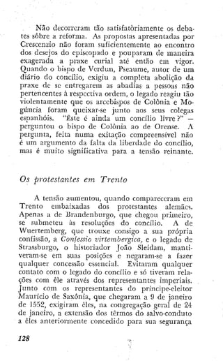 Não decorreram tão satisfatoriamente os deba-
tes sobre a reforma. As propostas apresentadas por
Crescenzio não foram suficientemente ao encontro
dos desejos do episcopado e pouparam de maneira
exagerada a praxe curial até então em vigor.
Quando o bisj^o de Vcrdun, Pseaume, autor de um
diário do concilio, exigiu a completa abolição da
praxe de sc entregarem as abadias a pessoas não
pertencentes à respectiva ordem, o legado reagiu tão
violentamente que os arcebispos de Colônia e Mo-
gúncia foram queixar-se junto aos seus colegas
espanhóis. "Este é ainda um concilio livre ?" —
perguntou o bispo de Colônia ao de Orense. A
pergtmta, feita numa exitação compreensível não
é um argumento da falta da liberdade do concilio,
mas é muito significativa para a tensão reinante.
Os protestantes em Trento
A tensão aumentou, quando compareceram em
Trento embaixadas dos protestantes alemães.
Apenas a de Brandenburgo, que chegou primeiro,
se submeteu às resoluções do concilio. A de
Wuertemberg, que trouxe consigo a sua prÓ23ria
confissão, a Confessio virtembergica, e o legado de
Strassburgo, o historiador João Sleidam, manti-
veram-se em suas posições e negaram-se a fazer
qualquer concessão essencial. Evitaram qualquer
contato com o legado do concilio e só tiveram rela-
ções com êle através dos representantes imperiais.
Junto com os representantes do príncipe-eleitor
Maurício de Saxônia, que chegaram a 9 de janeiro
de 1552, exigiram êles, na congregação geral de 24
de janeiro, a extensão dos termos do salvo-conduto
a êles anteriormente concedido para sua segurança
 