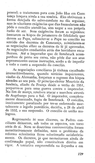 pessoal; o tratamento para com João Hus em Cons-
tança lançava ainda a sua sombra. Êles obtiveram a
forma desejada do salvo-conduto no dia seguinte,
mas às ulteriores exigências que êles formularam não
pôde o concílio atendê-las, sem negar a sua própria
razão de ser. Suas exigências foram as seguintes:
isentarem os bispos do juramento de fidelidade que
devem ao Papa, submeter-se o Papa ao concílio no
sentido dos decretos de Constança, reiniciarem-se
as negociações sobre os decretos de fé já aprovados.
As negociações conduzidas atrás dos bastidores enca-
lharam. Até o imperador que de Innsbruck acom-
panhou de perto seu curso, não pôde dar aos seus
representantes outras instruções, senão a dc impedir
a todo o custo a suspensão do concílio.
As negociações conciliares já tinham encalhado
irremediavelmente, quando notícias inquietantes,
vindas da Alemanha, forçaram o regresso dos bispos
alemães ao seu país. O príncipe-eleitor Maurício da
Saxônia, aliado da França desde o verão de 1551,
preparou-se para uma guerra contra o imperador.
No fim de março, resolveu atacar e marchou através
de Augsburgo para o Sul. O imperador, completa-
mente desarmado, fugiu de Innsbruck. O concílio,
inteiramente paralizado por ter-se enfermado mor-
talmente o legado pontifício, decidiu, a 28 dc abril
de 1552, a sua suspensão. O concílio de união ma-
logrou.
Regressando às suas dioceses, os Padres con-
ciliares deixaram, sob todos os aspectos, um torso
atrás de si. Nem as doutrinas controvertidas foram
autoritativamente definidas, nem o problema da
reforma eclesiástica ficou solucionado satisfatoria-
mente. Os decretos, já que necessitavam ainda de
confirmação papal, não constituiram direito em
vigor. A tentativa empreendida na Espanha e em
 