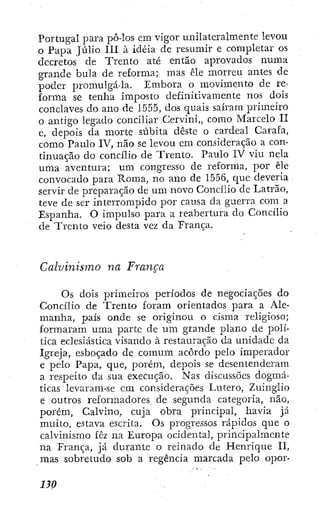 Portugal para pô-los em vigor unilateralmente levou
o Papa Júlio III à idéia de resumir e completar os
decretos de Trento até então aprovados numa
grande bula de reforma; mas éle morreu antes de
poder promulgá-la. Embora o movimento de re-
forma se tenha imposto definitivamente nos dois
conclaves do ano de 1555, dos quais saíram primeiro
o antigo legado conciliar Cervini,, como Marcelo II
e, depois da morte súbita deste o cardeal Carafa,
como Paulo IV, não se levou cm consideração a con-
tinuação do concilio de Trento. Paulo IV viu nela
uma aventura; um congresso de reforma, por êle
convocado para Roma, no ano de 1556, cpic deveria
servir de preparação de um novo Concilio de Latrão,
teve de ser interrompido por causa da guerra com a
Espanha. O impulso para a reabertura do Concilio
de Trento veio desta vez da França.
Calvinismo na França
Os dois primeiros períodos de negociações do
Concilio de Trento foram orientados para a Ale-
manha, país onde se originou o cisma religioso;
formaram uma parte de um grande plano de polí-
tica eclesiástica visando à restauração da unidade da
Igreja, esboçado de comum acôrdo pelo imperador
e pelo Papa, que, porém, depois se desentenderam
a respeito da sua execução. Nas discussões dogmá-
ticas levaram-se em considerações Lutero, ZuingÜo
e outros reformadores de segunda categoria, não,
porém, Calvino, cuja obra principal, havia já
muito, estava escrita. Os progressos rápidos que o
calvinismo fez na Europa ocidental, principalmente
na França, já durante o reinado de Henrique II,
mas sobretudo sob a regência marcada pelo opor-
 