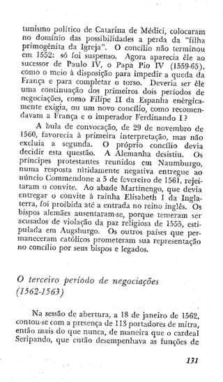 tunísrao político de Catarina de Médici, colocaram
no dominio das possibilidades a perda da "filha
primogênita da Igreja". O concilio nao terminou
em 1552: só íoi suspenso. Agora aparecía êle ao
sucessor de Paulo IV, o Papa Pío IV (1559-65),
como o meio à disposição para impedir a queda da
França e para comjjletar o torso. Deveria ser êle
uma continuação dos primeiros dois períodos de
negociações, como Filipe II da Espanha energica-
mente exigia, ou um novo concilio, como recomen-
davam a França e o imperador Ferdinando I ?
A bula de convocação, de 29 de novembro de
1560, favorecia ã primeira interpretação, mas não
excluía a segunda. O próprio concilio devia
decidir esta questão. A Alemanha desistiu. Os
príncipes protestantes reunidos em Naumburgo,
numa resposta nitidamente negativa entregue ao
núncio Commendone a 5 de fevereiro de 1561, rejei-
taram o convite. Ao abade Alartinengo, que devia
entregar o convite à rainha Elisabeth I da Ingla-
terra, foi proibida ate a entrada no reino inglês. Os
bispos alemães ausentaram-se, porque temeram ser
acusados de violação da paz religiosa de 1555, esti-
pulada em Augsburgo. Os outros países que per-
maneceram católicos prometeram sua representação
no concilio por seus bispos e legados.
O terceiro período de negociações
(1562-1563)
Na sessão de abertura, a 18 de janeiro de 1562,
contou-se com a presença de 113 portadores de mitra,
então mais do que nunca, de maneira que o cardeal
Seripandü, que então desempenhava as funções de
m
 