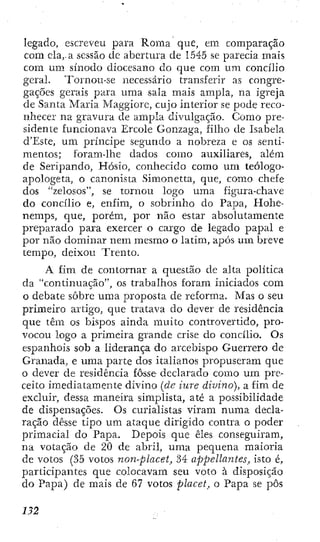 legado, escreveu para Roma que, em comparação
com ela,-a sessão de abertura de 1545 se parecia mais
com um sínodo diocesano do que com um concilio
geral. Tornou-se necessário transferir as congre-
gações gerais para uma sala mais ampla, na igreja
de Santa Maria Maggiore, cujo interior se pode reco-
nhecer na gravura de ampla divulgação. Como pre-
sidente funcionava Ercole Gonzaga, filho de Isabela
d'Este, um príncipe segundo a nobreza e os senti-
mentos; foram-lhe dados como auxiliares, além
de Seripando, Hósio, conhecido como um teologo-
apologeta, o canonista Simonetta, que, como chefe
dos "zelosos", se tornou logo uma figura-chave
do concilio e, enfim, o sobrinho do Papa, Hohe-
nemps, que, porém, por não estar absolutamente
preparado para exercer o cargo de legado papal e
por não dominar nem mesmo o latim, após um breve
tempo, deixou Trento.
A fim de contornar a questão de alta política
da "continuação", os trabalhos foram iniciados com
o debate sobre uma proposta de reforma. Mas o seu
primeiro artigo, que tratava do dever de residência
que têm os bispos ainda muito controvertido, pro-
vocou logo a primeira grande crise do concilio. Os
espanhóis sob a liderança do arcebispo Guerrero de
Granada, e uma parte dos italianos propuseram que
o dever de residência fosse declarado como um pre-
ceito imediatamente divino [de iure divino), a fim de
excluir, dessa maneira simplista, até a possibilidade
de dispensações. Os curialistas viram numa decla-
ração desse tipo um ataque dirigido contra o poder
primacial do Papa. Depois que êles conseguiram,
na votação de 20 de abril, uma pequena maioria
de votos (35 votos non-placet, 34 appellantes, isto é,
participantes que colocavam seu voto à disposição
do Papa) de mais de 67 votos placet^ o Papa se pôs
m
 