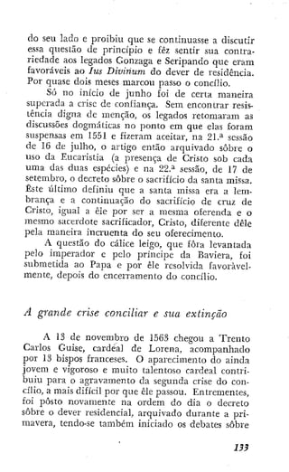 do seu lado e proibiu que se continuasse a discutir
essa questão de princípio e fêz sentir sua contra-
riedade aos legados Gonzaga e Seripando que eram
favoráveis ao lus Divínum do dever de residência.
Por quase dois meses marcou passo o concílio.
Só no início de junho foi de certa maneira
superada a crise de confiança. Sem encontrar resis-
tência digna de menção, os legrados retomaram as
discussões dogmáticas no ponto em que elas foram
suspensas em 1551 e fizeram aceitar, na 21.^ sessão
de 16 de julho, o artigo então arquivado sobre o
uso da Eucaristia (a presença de Cristo sob cada
uma das duas espécies) e na 22.^ sessão, de 17 de
setembro, o decreto sobre o sacrifício da santa missa.
Este último definiu que a santa missa era a lem-
brança e a continuação do sacrifício de cruz de
Cristo, igual a êle por ser a mesma oferenda e o
mesmo sacerdote sacrificador, Cristo, diferente dêle
pela maneira incruenta do seu oferecimento.
A questão do cálice leigo, que fora levantada
pelo imperador e pelo príncipe da Baviera, foi
submetida ao Papa e por êle resolvida favoravel-
mente, depois do encerramento do concílio.
A grande crise conciliar e sua extinção
A 13 de novembro de 1563 chegou a Trento
Carlos Guise, cardeal de Lorena, acompanhado
por 13 bispos franceses. O aparecimento do ainda
jovem e vigoroso e muito talentoso cardeal contri-
buiu para o agravamento da segunda crise do con-
cilio, a mais difícil por que êle passou. Entrementes,
foi posto novamente na ordem do día o decreto
sobre o dever residencial, arquivado durante a pri-
mavera, tendo-se também iniciado os debates sobre
 