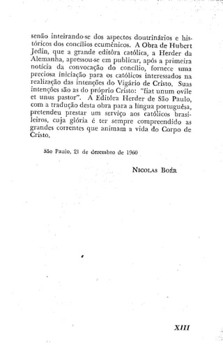 senão inteirando-se dos aspectos doutrinários e his-
tóricos dos concilios ecumênicos. A Obra de Hubert
Jedin, que a grande editora católica, a Herder da
Alemanha, apressou-se em publicar, após a primeira
noticia da convocação do concilio, fornece uma
preciosa iniciação para os católicos interessados na
realização das intenções do Vigário de Cristo. Suas
intenções são as do próprio Cristo: "fiat unum ovile
et unus pastor". A Editora Herder de São Paulo,
com a tradução desta obra para a língua portuguesa,
pretendeu prestar um serviço aos católicos brasi-
leiros, cuja glória é ter sempre compreendido as
grandes correntes que animam a vida do Corpo de
Cristo.
São Paulo, 21 de dezembro de 1960
NICOLÁS BOÉR
xm
 