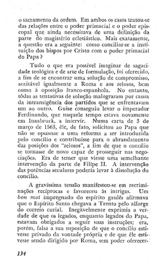 o sacramento da ordem. Em ambos os casos tratou-se
das relações entre o poder primacial e o poder epis-
copal que ainda necessitava de uma definição da
parte do magistério eclesiástico. Mais exatamente,
a questão era a seguinte: como conciliar-se a insti-
tuição dos bispos por Cristo com o poder primacial
do Papa ?
T u d o o que era possível imaginar de sagaci-
dade teológica e de arte de formulação, foi oferecido,
a fim de se encontrar uma solução de compromisso,
aceitável igualmente a Roma e aos zelosos, bem
como à oposição franco-espanhola. No entanto,
todas as tentativas de solução malograram por causa
da intransigência dos partidos que se enfrentavam
! um ao outro. Guise conseguiu levar o imperador
Ferdinando, que naquele tempo estava novamente
em Innsbruck, a intervir. Numa carta de 3 de
,/i março de 1563, êle, de fato, solicitou ao Papa que
I não se opusesse a uma reforma a ser introduzida
' I pelo concilio e contribuísse para o abrandamento
U das posições dos "zelosos", a fim de que o concilio
J; se tornasse de novo capaz de prosseguir nas nego-
i¡; ciaçõcs. Era de temer que viesse tima semelhante
I; intervenção da parte de Filipe 11. A intervenção
l j das potências seculares poderia levar à dissolução do
'l¡, concilio.
..j; A gravíssima tensão manifestou-se em recrimi-
• j ! nações reciprocas e favoreceu às intrigas. U m
j bon mot impregnado do espírito gaulês afirmava
i que o Espírito Santo chegava a Trento pelo alforge
do correio curial. Inegavelmente exprimia a ver-
i i: dade de que os legados, enquanto legados do Papa,
!: estavam obrigados a seguir suas instruções; era,
porém, falsa a sua suposição de que o concilio esti-
vesse privado da vontade própria e de que êle esti-
 vesse sendo dirigido por Roma, sem poder oferecer-
 