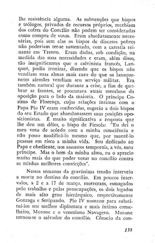 lhe resistência alguma. As subvenções que bispos
e teólogos, privados de recursos próprios, recebiam
dos cofres do Concilio não podem ser consideradas
como compra de votos. Eram absolutamente neces-
sárias, pois sem elas os bispos de dioceses pobres
não poderiam ter-se sustentado, com a carestía rei-
nante em Trento. Eram dadas, sob condição, na
medida das suas necessidades e eram, além disso,
tão insignificantes que o calvinista francês, Lan-
quet, podia ironizar, dizendo que os bispos não
vendiam suas almas mais caro do que os lansque-
netes alemães vendiam seu serviço militar. Era
também natural que durante a crise, a fim de quíj-
brar as frentes, se procurava atrair membros da
oposição para o lado da maioria. O príncipe Co-
simo de Florença, cujas relações íntimas com o
Papa Pio IV eram conhecidas, sugeriu a dois bispos
do seu Estado que abandonassem suas posições opo-
sicionistas. É muito significativa a resposta que
lhe deu um deles, o bispo de Fiesola: "Eu dei o
meu voto de acordo com a minha consciência e
não posso modificá-lo mesmo que, por mantê-lo
pusesse em risco a minha vida. Sou dedicado ao
Papa e obediente, nos assuntos temporais, a vós, meu
príncipe. Mas o bem da minha alma, eu o aprecio
muito mais do que poder votar no concilio contra
as minhas melhores convicções".
Nessas semanas da gravíssima tensão interveio
a morte no destino do concilio. Em poucos inter-
valos, a 2 e a 17 de março, morreram, esmagados
pelo trabalho e pelas preocupações, os dois legados
de mais alto grau hierárquico, respectivamente
Gonzaga e Seripando. Pio IV nomeou para substi-
tui-los seu melhor diplomata e mais íntimo conse-
lheiro, Morone e o veneziano Navagero. Morone
tornou-se o salvador do concilio. Cônscio da con-
 
