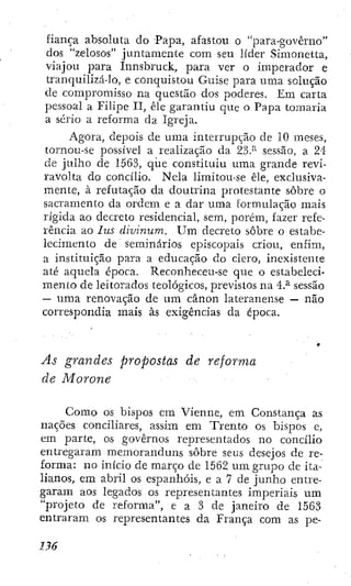 fiança absoluta do Papa, afastou o "para-govêrno"
dos "zelosos" juntamente com seu líder Simonetta,
viajou para Innsbruck, para ver o imperador e
tranquilizado, e conquistou Guise para uma solução
de compromisso na questão dos poderes. Em carta
pessoal a Filipe II, êle garantiu que o Papa tomaria
a sério a reforma da Igieja.
Agora, depois de uma interrupção de 10 meses,
tornou-se possível a realização da 23.^ sessão, a 24
de julho de 1563, qiie constituiu uma grande revi-
ravolta do concílio. Nela limitou-se êle, exclusiva-
mente, à refutação da doutrina protestante sobre o
sacramento da ordem e a dar uma formulação mais
rígida ao decreto residencial, sem, porém, fazer refe-
rência ao lus divinum. U m decreto sobre o estabe-
lecimento de seminários episcopais criou, enfim,
a instituição para a educação do clero, inexistente
até aquela época. Reconheceu-se que o estabeleci-
mento de leitorados teológicos, previstos na 4.^ sessão
— uma renovação de um cânon lateranense — não
correspondia mais às exigências da época.
As grandes propostas de reforma
de Morone
Como os bispos em Vienne, em Constança as
nações conciliares, assim em Trento os bispos e,
em parte, os governos representados no concilio
entregaram memoranduns sobre seus desejos de re-
forma: no inicio de março de 1562 um grupo de ita-
lianos, em abril os espanhóis, e a 7 de junho entre-
garam aos legados os representantes imperiais um
"projeto de reforma", e a 3 de janeiro de 1563
entraram os representantes da França com as pe-
 