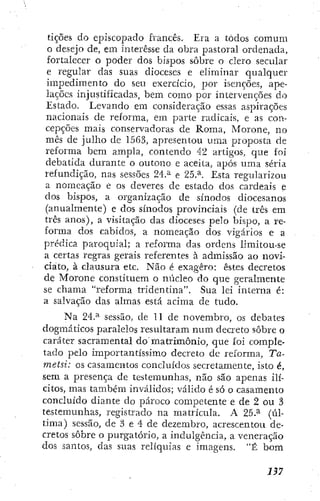 tições do episcopado francês. Era a todos comum
o desejo de, em interesse da obra pastoral ordenada,
fortalecer o poder dos bispos sobre o clero secular
e regular das suas dioceses e eliminar qualquer
impedimento do seu exercício, por isenções, ape-
lações injustificadas, bem como por intervenções do
Estado. Levando em consideração essas aspirações
nacionais de reforma, em parte radicais, e as con-
cepções mais consei"vadoras de Roma, Morone, no
mês de julho de 1563, apresentou uma proposta de
reforma bem ampla, contendo 42 artigos, que foi
debatida durante o outono e aceita, após uma séria
refundição, nas sessões 24.^ e 25.^. Esta regularizou
a nomeação e os deveres de estado dos cardeais e
dos bispos, a organização de sínodos diocesanos
(anualmente) e dos sínodos provinciais (de três em
três anos), a visitação das dioceses pelo bispo, a re-
forma dos cabidos, a nomeação dos vigários e a
prédica paroquial; a refoiTna das ordens limitou-se
a certas regras gerais referentes à admissão ao novÍ-
ciato, à clausura etc. Não é exagero: estes decretos
de Morone constituem o núcleo do que geralmente
se chama "reforma tridentina". Sua lei interna é:
a salvação das almas está acima dc tudo.
Na 24.^ sessão, de 11 de novembro, os debates
dogmáticos paralelos resultaram num decreto sobre o
caráter sacramentai do matrimônio, que foi comple-
tado pelo importantíssimo decreto de reforma, Ta-
metsi: os casamentos concluídos secretamente, isto é,
sem a presença dc testemunhas, não são apenas ilí-
citos, mas também inválidos; válido é só o casamento
concluído diante do pároco competente e de 2 ou 3
testemunhas, registrado na matrícula. A 25.^ (úl-
tima) sessão, de 3 e 4 de dezembro, acrescentou de-
cretos sobre o purgatório, a indulgência, a veneração
dos santos, das suas relíquias e imagens. "É bom
 