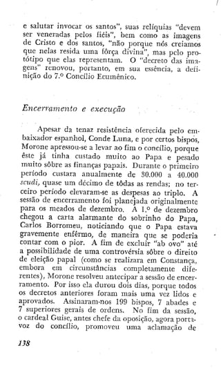e salutar invocar os santos", suas relíquias "devem
ser veneradas pelos fiéis", bem como as imagens
de Cristo e dos santos, "não porque nós creíamos
que nelas resida uma força divina", mas pelo pro-
tótipo que elas representam. O "decreto das ima-
gens" renovou, portanto, em sua essência, a defi-
nição do 7.° Concilio Ecumênico.
Encerramento e execução
Apesar da tenaz resistência oferecida pelo em-
baixador espanhol. Conde Luna, e por certos bispos,
Morone apressou-se a levar ao fim o concilio, porque
este já tinha custado muito ao Papa e pesado
muito sobre as finanças papais. Durante o primeiro
período custara anualmente de 30.000 a 40.000
scudi, quase um décimo de todas as rendas; no ter-
ceiro período elevaram-se as despesas ao triplo. A
sessão de encerramento foi planejada originalmente
para os meados de dezembro. A 1.° de dezembro
chegou a carta alarmante do sobrinho do Papa,
Carlos Borromeu, noticiando que o Papa estava
gravemente enfermo, de maneira que se poderia
contar com o pior. A fim de excluir "ab ovo" até
a possibilidade de uma controvérsia sobre o direito
de eleição papal (como se realizara em Constança,
embora em circunstâncias completamente dife-
rentes), Morone resolveu antecipar a sessão de encer-
ramento. Por isso ela durou dois dias, porque todos
os decretos anteriores foram mais uma vez lidos e
aprovados. Assinaram-nos 199 bispos, 7 abades e
7 superiores gerais de ordens. No fim da sessão,
o cardeal Guise, antes chefe da oposição, agora porta-
voz do concilio, promoveu uma aclamação de
 