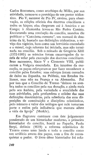 Carlos Borromeu, como arcebispo de Milão, por sua
atividade, tornou-se o prototipo de um pastor triden-
tino. PÍO V, sucessor de Pio IV, enviou, para obser-
vação, as edições oficiais dos decretos conciliares a
todos os bispos; elas chegaram até à América e ao
Congo; à Alemanha levou-as São Pedro Canísio.
Executando uma resolução do concilio, mandou êle
publicar o "Catecismo romano", um manual de dou-
tiina da fé, baseado nas definições tridentinas, a ser-
viço dos vigários, bem como um breviario emendado
e o missal, cuja reforma foi iniciada, mas não termi-
nada no concilio. Sob o reinado de Gregorio XIII
(1572-1585) os núncios foram encarregados da ta-
refa de velar pela execução dos decretos conciliares.
Seus sucessores, Sixto V e Clemente VIII, publi-
caram a Vulgata emendada. Em interesse da exe-
cução, os papas esforçaram-se por fazer reconhecer o
concilio pelos Estados; seus esforços foram coroados
de êxito na Espanha, na Polônia, nos Estados ita-
lianos, mas não na França e na Alemanha. Foi
por isso que o Concilio de Trento "deixou na som-
bra todos os concilios pela sua duração, e ainda mais
pelo seu âmbito, pela variedade e atualidade das
suas atividades, pela proftindeza e solidez das suas
definições doutrinárias, pela sabedoria das suas dis-
posições de constituição e disciplina eclesiásticas,
pelo número e valor dos teólogos que nele tomaram
parte e enfim pela influência que exerceu sobre
a vida da Igreja" (Merkle).
Em flagrante contraste com este julgamento
ponderado de um historiador moderno, o primeiro
historiador do concilio, hostil ao Papado, Paolo
Sarpi, definiu (1619) a reforma eclesiástica de
Trento como uma lenda e todo o concilio como
um artifício astuto dos papas, com o fim de recon-
quistar o poder. O livro desse historiador foi refu-
 