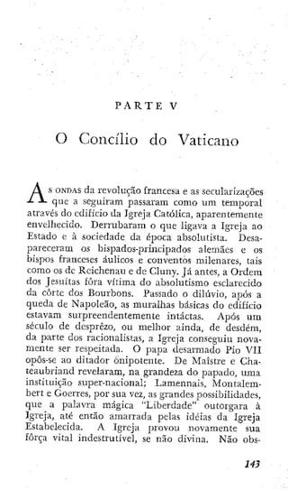 P A R T E V
O Concílio do Vaticano
s O N D A S da revolução francesa e as secularizaçÕes
- que a seguiram passaram como um temporal
através do edificio da Igreja Católica, aparentemente
envelhecido. Derrubaram o que ligava a Igreja ao
Estado e à sociedade da época absolutista. Desa-
pareceram os bispados-principados alemães e os
bispos franceses áulicos e conventos milenares, tais
como os dc Reichenau e de Cluny. Já antes, a Ordem
dos Jesuítas fora vítima do absolutismo esclarecido
da corte dos Bourbons. Passado o diluvio, após a
queda de Napoleão, as muralhas básicas do edificio
estavam surpreendentemente intactas. Após u m
século de desprezo, ou melhor ainda, de desdém,
da parte dos racionalistas, a Igreja conseguiu nova-
mente ser respeitada. O papa desarmado Pio VII
opôs-se ao ditador Onipotente. De Maistre e Cha-
teaubriand revelaram, na grandeza do papado, uma
instituição super-nacional; Lamennais, Montalem-
bert e Goerres, por sua vez, as grandes possibilidades,
que a palavra mágica "Liberdade" outorgara à
Igreja, até então amarrada pelas idéias da Igreja
Estabelecida. A Igreja provou novamente sua
força vital indestrutível, se não divina. Não obs-
 