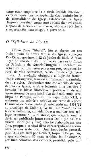tante estar empobrecida e ainda inibida interior e
exteriormente, cm conseqüência das reminiscências
da mentalidade de Igreja Estabelecida, a Igreja
chegou a perceber lentamente o ritmo da nova época,
a época da técnica e das massas, não sem resistência
e repercussões, mas chegou a percebê-la.
O "Syllahus" de Pio IX
Como Papa "liberal", isto é, aberto em seu
íntimo para as novas tarefas da Igreja, começou
Pio IX seu governo, a 22 de junho de 1846. A revo-
lução do ano de 1848, que trouxe para os católicos
da Prússia e da Áustria-Hungria a liberdade de
ação e introduziu nestes países um progresso conside-
rável da vida eclesiástica, causou-lhe decepção pro-
funda. A revolução obrigou-o a fugir de Roma;
tropas estrangeiras, francesas, prepararam o caminho
de sua volta. Profundamente convencido de que,
dentro da Igreja, se deve levantar uma barreira à
invasão das idéias filosóficas e políticas modernas,
aproveitou-sc dc uma iniciativa de Pecci, então arce-
bispo de Perúgia, — o futuro Papa Leão XIII, e
elaborou um relatório relativo aos erros da época.
O núncio de Viena tinha já submetido em 1851/52
ao arcebispo de Colônia, Geissel, um Syllabus com
teses semelhantes, convídando-o a mandar seus teó-
logos examiná-lo. O relatório, que originariamente
devia ser publicado junto com a Definição da Ima-
culada Conceição (1854), não foi elaborado até essa
data, porque o cardeal disso encarregado não termi
nara os seus trabalhos. Uma introdução pastoral
publicada em 1860 por Gerbert, bispo de Perpignan
e que condenara 85 teses erradas, foi finalmente
por uraa comissão dos cardeais, presidida pelo car
 