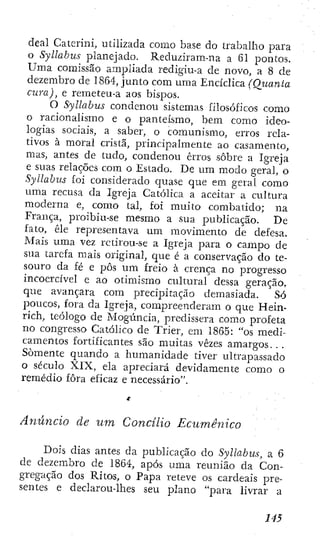 deal Caicriní, utilizada como base do trabalho para
o Syllabus planejado. Reduziram-na a 61 pontos.
Uma comissão ampliada redigiu-a de novo, a 8 de
dezembro de 1864, junto com uma Encíclica (Quanta
cura), e remeteu-a aos bispos.
O Syllabus condenou sistemas íilosóficos como
o racionalismo e o panteísmo, bem como ideo-
logias sociais, a saber, o comunismo, erros rela-
tivos à moral cristã, principalmente ao casamento,
mas, antes de tudo, condenou erros sobre a Igreja
e suas relações com o Estado. De um modo geral, o
Syllabus í'oi considerado quase que em geral como
uma recusa da Igreja Católica a aceitar a cultura
moderna e, como tal, foi muito combalido; na
França, proibiu-se mesmo a sua publicação. De
fato, êle representava um movimento de defesa.
Mais uma vez rctirou-se a Igreja para o campo de
sua tarefa mais original, que é a conservação do te-
souro da fé e pôs um freio à crença no progresso
incoercível e ao otimismo cultural dessa geração,
que avançara com precipitação demasiada. Só
poucos, fora da Igreja, compreenderam o que Hein-
rich, teólogo de Mogúncia, predissera como profeta
no congresso Católico de Trier, em 1865: "os medi-
camentos fortificantes são muitas vezes amargos. . .
Somente quando a humanidade tiver ultrapassado
o século XIX, ela apreciará devidamente como o
remédio fora eficaz e necessário".
Anúncio de um Concilio Ecumênico
Dois dias antes da publicação do Syllabus, a 6
de dezembro de 1864, após uma reunião da Con-
gregação dos Ritos, o Papa releve os cardeais pre-
sentes e declarou-lhes seu plano "para hvrar a
 