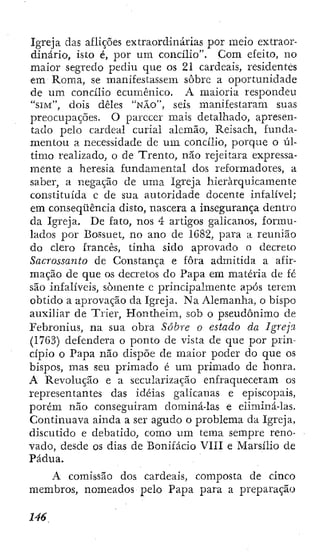 Igreja das aflições extraordinárias por meio extraor-
dinário, isto é, por um concilio". Com efeito, no
maior segredo pediu que os 21 cardeais, residentes
em Roma, se manifestassem sobre a oportunidade
de um concilio ecumênico. A maioria respondeu
" S I M " , dois deles " N Ã O " , seis manifestaram suas
preocupações. O parecer mais detalhado, apresen-
tado pelo cardeal curial alemão, Reisach, funda-
mentou a necessidade de um concilio, porque o úl-
timo realizado, o de Trento, não rejeitara expressa-
mente a heresia fundamental dos reformadores, a
saber, a negação de uma Igreja hierarquicamente
constituída c de sua autoridade docente infalível;
em conseqüência disto, nascera a insegurança dentro
da Igreja. De fato, nos 4 artigos galicanos, formu-
lados por Bossuet, no ano de 1G82, para a reunião
do clero francês, tinha sido aprovado o decreto
Sacrossanto de Constança e fora admitida a afir-
mação de que os decretos do Papa em matéria de fé
são infalíveis, somente e principalmente após terem
obtido a aprovação da Igreja. Na Alemanha, o bispo
auxiliar de Tder, Hontheim, sob o pseudônimo de
Febronius, na sua obra Sobre o estado da Igreja
(1763) defendera o ponto de vista de que por prin-
cípio o Papa não dispõe de maior poder do que os
bispos, mas seu primado é um primado dc honra.
A Revolução e a secularização enfraqueceram os
representantes das idéias galicanas e episcopais,
porém não conseguiram dominá-las e eliminá-las.
Continuava ainda a ser agudo o problema da Igreja,
discutido e debatido, como um tema sempre reno-
vado, desde os dias de Bonifácio VIII e Marsilio de
Pádua.
A comissão dos cardeais, composta de cinco
membros, nomeados pelo Papa para a preparação
 