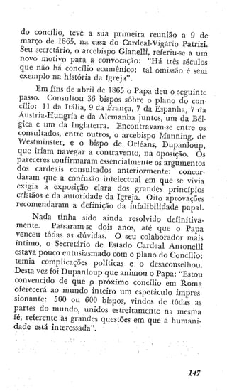 do concílio, teve a sua primeira reunião a 9 de
março de 1865, na casa do Cardeal-Vigárío Patrizi.
Seu secretário, o arcebispo Gianelli, referiu-se a um
novo motivo para a convocação: "Há três séculos
que não há concílio ecumênico; tal omissão é sem
exemplo na história da Igreja".
Em fins de abril dc 1865 o Papa deu o seguinte
passo. Consultou 36 bispos sobre o plano do con-
cílio: II da Itália, 9 da Erança, 7 da Espanha, 7 da
Áustria-Hungria e da Alemanha juntos, u m da Bél-
gica e um da Inglaterra. Encontravam-se entre os
consultados, entre outros, o arcebispo Manning, de
Westminster, e o bispo de Orleans, Dupanloup,
que iriam navegar a contravento, na oposição. Os
pareceres confirmaram essencialmente os argumentos
dos cardeais consultados anteriormente: concor-
daram que a confusão intelectual em que se vivia
exigia a exposição clara dos grandes princípios
cristãos e da autoridade da Igreja. Oito aprovações
recomendaram a definição da infalibilidade papal.
Nada tinha sido ainda resolvido definitiva-
mente. Passaram-se dois anos, até que o Papa
venceu todas as dúvidas. O seu colaborador mais
íntimo, o Secretário de Estado Cardeal Antonelli
estava pouco entusiasmado com o plano do Concílio;
temia complicações políticas e o desaconselhou.
Desta vez foi Dupanloup que animou o Papa: "Estou
convencido de que p próximo concílio em Roma
oferecerá ao mundo inteiro um espetáculo impres-
sionante: 500 ou 600 bispos, vindos dc todas as
partes do mundo, unidos estreitamente na mesma
fé, referente às grandes questões em que a humani-
dade está interessada".
 