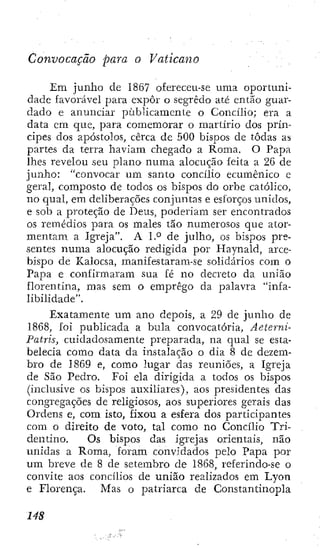 Convocação para o Vaticano
Em junho de 1867 ofereceu-se urna oportuni-
dade favorável para expor o segredo até então guar-
dado e anunciar publicamente o Concilio; era a
data cm que, para comemorar o martirio dos prín-
cipes dos apóstolos, cerca de 500 bispos de todas as
partes da terra haviam chegado a Roma. O Papa
lhes revelou seu plano numa alocução feita a 26 de
junho: "convocar um santo concílio ecumênico e
geral, composto de todos os bispos do orbe católico,
no qual, em deliberações conjuntas e esforços unidos,
e sob a proteção de Deus, poderiam ser encontrados
os remédios para os males tão numerosos que ator-
mentam a Igreja". A 1.° de julho, os bispos pre-
sentes numa alocução redigida por Haynald, arce-
bispo de Kalocsa, manif es tarara-se solidários com o
Papa e confirmaram sua fé no decreto da união
florentina, mas sem o emprego da palavra "infa-
libilidade".
Exatamente um ano depois, a 29 de junho de
1868, foi publicada a bula convocatória, Aeterni-
Patris, cuidadosamente preparada, na qual se esta-
belecia como data da instalação o dia 8 de dezem-
bro de 1869 e, como lugar das reuniões, a Igreja
de São Pedro. Foi ela dirigida a todos os bispos
(inclusive os bispos auxiliares), aos presidentes das
congregações de religiosos, aos superiores gerais das
Ordens e, com isto, fixou a esfera dos participantes
com o direito de voto, tal como no Concílio Tri-
dentino. Os bispos das igrejas orientais, não
unidas a Roma, forara convidados pelo Papa por
um breve de 8 de seterabro de 1868, referindo-se o
convite aos concílios de união realizados em Lyon
e Florença. Mas o patriarca de Constantinopla
 