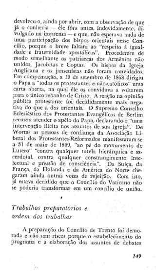 devolvcu-0, ainda por abrir, com a observação de que
já o coníiecia — êle fora antes, indevidamente, di-
vulgado na imprensa — e que, não esperava nada de
uma participação dos bispos orientais nesse Con-
cilio, porque o breve faltara ao "respeito à igual-
dade e fraternidade apostólicas". Procederam de
modo semelhante os patriarcas dos Armênios não
unidos, Jacobitas e Coptas. Os bispos da Igreja
Anglicana e os jansenistas não foram convidados.
Em compensação, a 13 dc setembro de 1868 dirigiu
o Papa a "todos os protestantes e não-católieos" uma
carta aberta, na qual êle os convidava a voltarem
para o único rebanho de Cristo. A reação na opinião
pública protestante foi decididamente mais nega-
tiva do que a dos orientais. O Supremo Conselho
Eclesiástico dos Protestantes Evangélicos de Berlim
recusou atender o apelo do Papa, declarando-o "uma
intervenção ilícita nos assuntos de sua Igreja". De
Worms as pessoas de confiança da Associação Li-
beral dos Pro tes tan tes-Reformad os manifestaram-se
a 31 de maio de 1869, "ao pé do monumento de
Lutero" "contra qualquer tutela hierárquica e sa-
cerdotal, contra qualquer constrangimento inte-
lectual e pressão de consciência". Da Suíça, da
França, da Holanda e da América do Norte che-
garam ainda outras vozes de rejeição. Com isto,
já estava decidido que o Concilio do Vaticano não
se poderia transformar em um concilio de união.
Trabalhos preparatórios e
ordem dos trabalhos
• A preparação do Concilio de Trento foi demo-
rada e não sem riscos porque o estabelecimento do
programa e a elaboração dos assuntos de debates
 