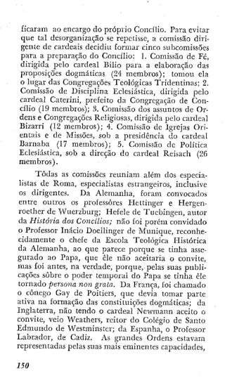 ficaram ao encargo do próprio Concilio. Para evitar
que tal desorganização se repetisse, a comissão diri-
gente de cardeais decidiu formar cinco subcomissões
para a preparação do Concilio: 1. Comissão de Fé,
dirigida pelo cardeal Bilio para a elaboração das
proposições dogmáticas (24 membros); tomou ela
o lugar das Congregações Teológicas Tridentinas; 2.
Comissão de Disciplina Eclesiástica, dirigida pelo
cardeal Cateriid, prefeito da Congregação de Con-
cilio (19 membros); 3. Comissão dos assuntos de Or-
dens e Congregações Religiosas, dirigida pelo cardeal
Bizarri (12 membros); 4. Comissão de Igrejas Ori-
entais e de Missões, sob a presidência do cardeal
Barnaba (17 membros); 5. Comissão de Política
Eclesiástica, sob a direção do cardeal Reisach (26
membros).
Todas as comissões reuniam além dos especia-
listas de Roma, especialistas estrangeiros, inclusive
os dirigentes. Da Alemanha, foram convocados
entre outros os professores Hettinger e Hergen-
roether de Wuerzburg; Hefele de Tucbingen, autor
da História dos Concilios; não foi porém convidado
o Professor Inácio Doeilinger de Munique, reconhe-
cidamente o chefe da Escola Teológica Histórica
da Alemanha, ao que parece porque se tinha asse-
gurado ao Papa, que êle não aceitaria o convite,
mas foi antes, na verdade, porque, pelas suas publi-
cações sobre o poder temporal do Papa se tinha êle
tornado persona non grata. Da França, foÍ chamado
o cônego Gay de Poitiers, que devia tomar parte
ativa na formação das constituições dogmáticas; da
Inglaterra, não tendo o cardeal Newmann aceito o
convite, veio Weathers, reitor do Colégio de Santo
Edmundo de Westminster; da Espanha, o Professor
Labrador, de Cadiz. As grandes Ordens estavam
representadas pelas suas mais eminentes capacidades,
 