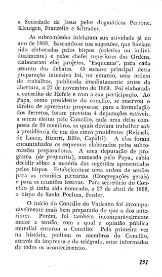 a Sociedade de Jesus pelos dogmáticos Perrone,
Kleutgen, Franzelin e Schräder.
As subcomissões iniciaram sua atividade já no
ano de 1868. Baseando-se nas sugestões, que haviam
sido elaboradas pelos bispos (coletiva ou indivi-
dualmente) e pelos chefes superiores das Ordens,
elaboraram elas projetos, "Esquemas", para cada
assunto dos debates. O sucesso principal dessa
preparação intensiva foi, no entanto, uma ordem
de trabalhos, publicada imediatamente antes da
abertura, a 27 de novembro de 1869. Foi elaborada
a conselho de Hefele e com a sua participação. Ao
Papa, como presidente do concilio, se reservou o
direito de apresentar propostas; para a formulação
dos decretos, foram previstas 4 depuíações estáveis,
a serem eleitas pelo Concilio, cada uma delas com-
posta de 24 membros, as quais deviam trabalhar sob
a presidência de um dos cinco presidentes (Reisach,
de Lucca, Bizarri, Bilio, Capalti). A elas foram
encaminhados os esquemas elaborados pelas subco-
missões preparadoras. A uma deputaçao de pro-
grama (de proposHis), nomeada pelo Papa,, cabia
decidir sobre a matéria das sugestões apresentadas
pelos bispos. Estabeleceu-se uma ordem de sessões
para as reuniões plenárias (Congregações gerais)
e para as reuniões festivas. Para secretário do Con-
cilio já tinha sido nomeado, a 27 de abril de 1868,
o bispo dc Sankt Poelten, Fessler.
O início do Concilio do Vaticano foi incompa-
ravelmente mais bem preparado do que o dos ante-
riores. Porém, foi também incomparavelmente
maior a tensão, com a qual a opinião pública
mundial encarou o Concilio. Pela primeira vez
na história, podiam os membros do Concilio,
através da imprensa e do telégrafo, estar informados
de todos os acontecimentos.
i5l
 