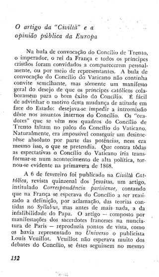 o artigo da "Civiltà" e a
opinião pública da Europa
Na bula de convocação do Concilio de Trento,
o imperador, o reí da França e todos os príncipes
cristãos foram convidados a comparecerem pessoal-
mente, ou por meio de representantes. A bula de
convocação do Concilio do Vaticano não continha
convite semelhante, mas somente um manifesto
geral do desejo de que os príncipes católicos cola-
borassem para o bom êxito do Concilio. É fácil
de advinhar o motivo desta mudança de atitude em
face do Estado: desejava-se impedir a intromissão
deste nos assuntos internos do Concilio. Os "ora-
dores" que se vêm nos quadros do Concilio de
Trento faltam no palco do Concilio do Vaticano.
Naturalmente, era impossível conseguir um desinte-
resse absoluto por parte das potências, nem era
mesmo isso, o que se pretendia. Que contra todas
as espectativas o Concilio do Vaticano iria trans-
formar-se num acontecimento de alta política, tor-
nou-se evidente na primavera de 1868.
A 6 de fevereiro foi publicado na Civiltà Cat-
tôlica, revista quinzenal dos Jesuítas, um artigo,
intitulado Correspondência parisiense, contando
que na França se esperava do Concilio a ser read-
zado a definição, por aclamação, das teorias con-
tidas no Syllabus, mas antes de mais nada, a da
infalibilidade do Papa. O artigo — composto por
manifestações dos sacerdotes franceses na nuncia-
tura de Paris — reproduzia pontos dc vista, como
os havia representado no Universo o publicista
Louis Veuillot. Veuillot não esperava muito dos
debates do Concilio, se estes seguissem no mesmo
 