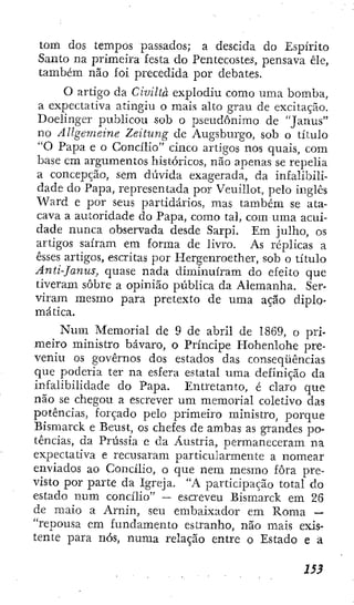 tom dos tempos passados; a descida do Espírito
Santo na primeira festa do Pentecostes, pensava ele,
também não foi precedida por debates.
O artigo da Civiltà explodiu como uma bomba,
a expectativa atingiu o mais alto grau de excitação.
Doelinger publicou sob o pseudônimo de "Janus"
no Allgemeine Zeitung de Augsburgo, sob o título
"O Papa e o Concílio" cinco artigos nos quais, com
base em argumentos históricos, não ajienas se repelia
a concepção, sem diivida exagerada, da infalibili-
dade do Papa, representada por Veuillot, pelo inglês
Ward e por seus partidários, mas também se ata-
cava a autoridade do Papa, como tal, com uma acui-
dade nunca observada desde Sarpi. Em julho, os
artigos saíram em forma de livro. As réplicas a
esses artigos, escritas por Hergenroether, sob o título
Ánti-Janus, quase nada diminuíram do efeito que
tiveram sobre a opinião ptíblica da Alemanha. Ser-
viram mesmo para pretexto de uma ação diplo-
mática.
Num Memorial de 9 de abril de 1869, o pri-
meiro ministro bávaro, o Príncipe Hohenlohe pre-
veniu os governos dos estados das conseqüências
que poderia ter na esfera estatal uma definição da
infalibilidade do Papa. Entretanto, é claro que
não se chegou a escrever um memorial coletivo das
potências, forçado pelo primeiro ministro, porque
Bismarck e Beust, os chefes de ambas as grandes po-
tências, da Prússia e da Áustria, permaneceram na
expectativa e recusaram particularmente a nomear
enviados ao Concílio, o que nem mesmo fora pre-
visto por parte da Igreja, "A participação total do
estado num concílio" —
- escreveu Bismarck em 26
de maio a Arnin, seu embaixador em Roma —
"repousa em fundamento estranho, não mais exis-
tente para nós, numa relação entre o Estado e a
 