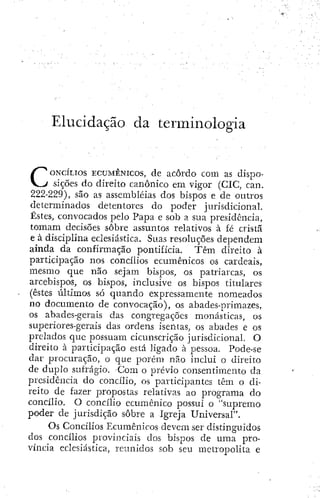 Elucidação da terminologia
CONCÍLIOS ECUMÊNICOS, dc acôrdo com as dispo-
sições do direito canónico em vigor (CIC, can.
222-229), são as assembleias dos bispos e de outros
determinados detentores do poder jurisdicional.
Êstcs, convocados pelo Papa e sob a sua presidência,
tomam decisões sobre assuntos relativos à fé cristã
e à disciplina eclesiástica. Suas resoluções dependem
ainda da confirmação pontifícia. Têm direito à
participação nos concílios ecumênicos os cardeais,
mesmo que não sejam bispos, os patriarcas, os
arcebispos, os bispos, inclusive os bispos titulares
(estes últimos só quando expressamente nomeados
no documento de convocação), os abades-primazes,
os abades-gerais das congregações monásticas, os
superiores-geriiis das ordens isentas, os abades e os
prelados que possuam cicunscrição jurisdicional. O
direito à participação está ligado à pessoa. Pode-se
dar procuração, o que porém não inclui o direito
de dupio sufrágio. -Com o prévio consentimento da
presidência do concílio, os participantes têm o di-
reito de fazer propostas relativas ao programa do
concílio. O concílio ecumênico possui o "supremo
poder de jurisdição sobre a Igreja Universal".
Os Concílios Ecumênicos devem ser distinguidos
dos concílios provinciais dos bispos de uma pro-
víncia eclesiástica, reunidos sob seu metropolita e
 
