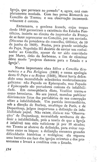 Igreja, que pertence ao passado" e, agoia, está com-
pletamente mudada. Com isso pensa Bismarck no
Concílio de Trento; e sua observação incontesta-
velmente é correta.
Entretanto, o governo francês, cujas tropas
desde 1849 garantiram a existência dos Estados Pon-
tifícios, insistiu no direito do imperador da França
de se fazer representar no Concílio, por um enviado.
(Discurso do presidente do conselho, OUivier, de 10
de junho de 18G9). Porém, para grande satisfação
do Papa, Napoleão III desistiu de enviar um embai-
xador ao Concílio, apesar dc ter sido convidado
por Maret, deão da Sorbonne, a fim de eliminar
deste modo "projetos danosos para o Estado e a
Igreja".
N u m a importante obra Sobre o Concílio Ecu-
mênico e a Paz Religiosa (1868) e numa apologia
desta O Papa e os Bispos (1869), Maret havia defen-
dido uma mentalidade eclesiástica moderadamente
galicana: não Papado ou Episcopado, mas Papado
e Episcopado são portadores comuns da infalibili-
dade. Em conseqüência disto, Veuillot tratou-o
como heresiarca. No seu jornal, mandou publicar
diariamente listas dos partidários de sua concepção
sobre a infalibilidade. Um partido intermediário,
sob a direção de Darboy, arcebispo de Paris, e de
Dupanloup, julgou inoportuna a definição da infa^
libilidade papal. Não existe, dizia-se nas "Observa-
ções" de Dupanloup, necessidade nenhuma de de-
finir a infalibilidade, pois a teoria de que a Igreja
é infalível tem sido suficiente já por 18 séculos;
em Trento se absteve da definição, para evitar rup-
turas entre os bispos; a definição encontra grandes
dificuldades hist?)ricas e teológicas; ela erguera
uma barreira em face das igrejas orientais e dos pro-
testantes e levará a conflitos com o Estado.
 