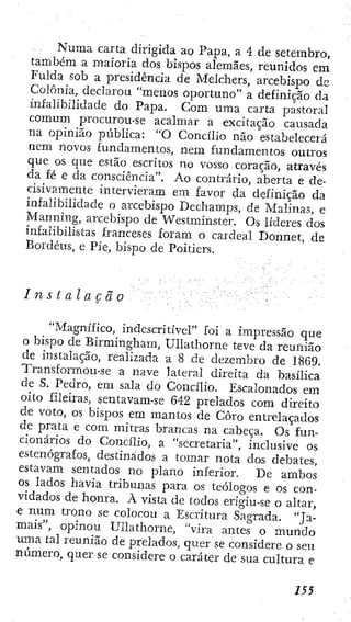 Numa carta dirigida ao Papa, a 4 de setembro,
também a maioria dos bispos alemães, reunidos em
Fulda sob a presidência de Melcliers, arcebispo de
Colônia, declarou "menos oportuno" a definição da
infalibilidade do Papa. Com uma carta pastoral
comum procurou-se acalmar a excitaçao causada
na opinião pública: "O Concilio não estabelecerá
nem novos fundamentos, nem fundamentos outros
que os que estão escritos no vosso coração, através
da fé e da consciência". Ao contrário, aberta e de-
cisivamente intervieram em favor da definição da
infalibilidade o arcebispo Dechamps, de Malinas, e
Manning, arcebispo de Westminster. Os líderes dos
infalibilistas franceses foram o cardeal Donnet, de
Bordéus, e Pie, bispo de Poitiers.
Instalação
"Magnífico, indescritível" foi a impressão que
o bispo de Birmingham, UUathorne teve da reunião
de instalação, realizada a 8 de dezembro de 1869.
Transformou-se a nave lateral direita da basílica
de S. Pedro, em sala do Concilio. Escalonados em
oito fileiras, sentavam-se 642 prelados com direito
de voto, os bispos em mantos de Coro entrelaçados
de prata e com mitras brancas na cabeça. Os fun-
cionários do Concilio, a "secretaria", inclusive os
estenógrafos, destinados a tomar nota dos debates,
estavam sentados no plano inferior. De ambos
os lados havia tribunas para os teólogos e os con-
vidados de honra. À vista de todos erigiu-se o altar,
e num trono se colocou a Escritura Sagrada. "Ja-
mais", opinou UUathorne, "vira antes o mundo
uma tal reunião de prelados, quer se considere o seu
número, quer se considere o caráter de sua cultura e
155
 