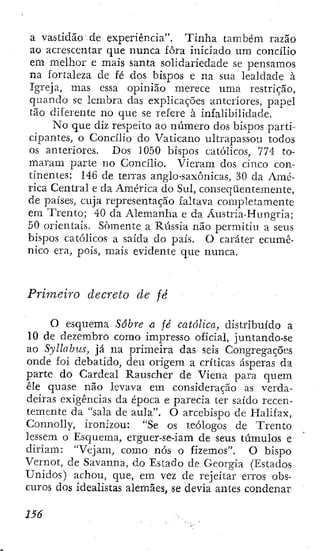 a vastidão de experiência". Tinha também razão
ao acrescentar que nunca fora iniciado um concího
em melhor e mais santa solidariedade se pensamos
na fortaleza de fé dos bispos e na sua lealdade à
Igreja, mas essa opinião merece uma restrição,
quando se lembra das explicações anteriores, papel
tão diferente no que se refere à infalibilidade.
No que diz respeito ao número dos bispos parti-
cipantes, o Concilio do Vaticano ultrapassou todos
os anteriores. Dos 1050 bispos católicos, 774 to-
maram parte no Concilio. Vieram dos cinco con-
tinentes: 146 de terras anglo-saxônicas, 30 da Amé-
rica Central e da América do Sul, conseqüentemente,
de países, cuja representação faltava completamente
em Trento; 40 da Alemanha e da Áustria-Hungria;
50 orientais. Somente a Rússia não permitiu a seus
bispos católicos a saída do país. O caráter ecumê-
nico era, pois, mais evidente que nunca.
Primeiro decreto de fé
O esquema Sabre a fé católica, distribuído a
10 de dezembro como impresso oficial, juntando-se
ao Syllabus, já na primeira das seis Congregações
onde foi debatido, deu origem a críticas ásperas da
parte do Cardeal Rauscher de Viena para quem
êle quase não levava em consideração as verda-
deiras exigências da época e parecia ter saído recen-
temente da "sala de aula". O arcebispo de Halifax,
Connolly, ironizou: "Se os teólogos de Trento
lessem o Esquema, erguer-se-iam dc seus túmulos e
diriam; "Vejam, como nós o fizemos". O bispo
Vernot, de Savanna, do Estado de Georgia (Estados
Unidos) achou, que, em vez de rejeitar erros obs-
curos dos idealistas alemães, se devia antes condenar
 