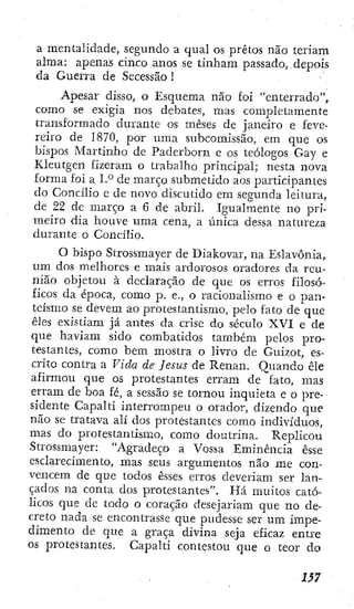 a mentalidade, segundo a qual os pretos não teriam
alma: apenas cinco anos se tinham passado, depois
da Guerra de Secessão 1
Apesar disso, o Esquema não foi "enterrado",
como se exigia nos debates, mas completamente
transformado durante os meses de janeiro e feve-
reiro de 1870, por uma subcomissão, em que os
bispos Martinho de Paderborn e os teólogos Gay e
Kleutgen fizeram o trabalho principal; nesta nova
forma foi a 1.° de março submetido aos participantes
do Concilio e de novo discutido em segunda leitura,
de 22 de março a 6 de abril. Igualmente no pri-
meiro dia houve uma cena, a única dessa natureza
durante o Concilio.
O bispo Strossmayer de Diakovar, na Eslavônia,
um dos melhores e mais ardorosos oradores da reu-
nião objetou à declaração de que os erros filosó-
ficos da época, como p. e., o racionalismo e o pan-
teísmo se devem ao protestantismo, pelo fato de que
êles existiam já antes da crise do século XVI e de
que haviam sido combatidos também pelos pro-
testantes, como bem mostra o livro de Guizot, es-
crito contra a Vida de Jesus de Renan. Quando êle
afirmou que os protestantes erram de fato, mas
erram de boa fé, a sessão se tornou inquieta e o pre-
sidente Capalti interrompeu o orador, dizendo que
não se tratava ali dos protestantes como indivíduos,
mas do protestantismo, como doutrina. Replicou
Strossmayer: "Agradeço a Vossa Eminência esse
esclarecimento, mas seus argumentos não me con-
vencem de que todos esses erros deveriam ser lan-
çados na conta dos protestantes". Há muitos cató-
licos que de todo o coração desejariam que no de-
creto nada se encontrasse que pudesse ser um impe-
dimento de que a graça divina seja eficaz entre
os protestantes. Capalti contestou que o teor do
1S7
 