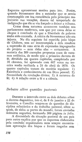 Esquema apresentasse motivo para isto. Porém,
quando Strossmayer deu a entender que se sentia
constrangido em sua consciência pelo princípio ma-
joritário nas votações, desceu tal tempestade de
indignação que êle se viu forçado a deixar a tribuna.
Cenas dessa natureza acontecem também nos
parlamentos modernos, sem que por causa delas se
chegue à conclusão de que a liberdade da palavra
tenha sido cerceada. A crítica de Strossmayer não era
injusta. No dia seguinte foi repetida pelo bispo
de Chálons, sem ser interrompida e dela resultou
a supressão de uma série de expressões impugnadas
do projeto — nem todas elas — certamente. A
maioria das 300 correções propostas eram de natu-
reza estilística, de modo que o primeiro decreto de
fé, dividido cm quatro capítulos, completado por
18 cânones, foi aprovado com 667 votos na ter-
ceira sessão realizada a 24 de abril de 1870. Os
quatro capítulos tratam da matéria seguinte: 1)
Existência e conhecimento de u m Deus pessoal; 2)
Necessidade da revelação divina; 3) A natureza da
fé; 4) A relação entre a fé e a ciência.
Debates sobre questões pastorais
Durante o intervalo entre os dois debates sobre
o decreto dogmático, isto é, de 8 de janeiro a 22 de
fevereiro, o Concilio ocupou-se de questões de dis-
ciplina eclesiástica e do trabalho pastoral, sobre a.s
quais, de todas as partes do mundo, foram enviadas
inúmeras sugestões, formando 300 páginas in folio.
A diversidade da situação pastoral de u m país
para outro explica por que os esquemas elaborados
pela comissão organizadora nem sempre encontra-
ram aprovação dos bispos e foram rasgados sem
 