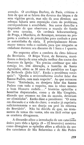 atenção. O arcebispo Darboy, de Paris, criticou o
fato de que só se falava dos deveres dos bispos e de
seüs vigários gerais, mas não de seus direitos; aos
esboços faltava uma exposição clara do problema,
correspondente à atualidade. Seu autor dava-lhe a
impressão de que observava o mundo do fundo
de uma caverna. Os cardeais Schwarzenberg,
de Praga, e Matthieu, de Besançon, notaram na pro-
posta a ausência de prescrições para cardeais e para
as autoridades da cxíria. E principalmente Stross-
mayer tomou todo'O cuidado para que ninguém se
enfadasse durante seu discurso de 1 hora e 1 quarto.
No esquema sobre a conduta do clero falou-se
do Breviário. O Bispo Verot, de Savanna, mani-
festou o desejo de uma seleção melhor dos textos dos
doutores da Igreja: "Eu preciso confessar que não
consigo ler, sem distração, a homília de Santo
Agostinho, sobre os 38 anos do paralítico no Lago
de Bethesda (João 5,5)". Então o presidente retor-
quiu": "Queira o reverendíssimo orador falar dos
Santos Padres, com mais respeito". Ao que retrucou
Verot: "Eminência, eu desejava falar dos Santos
Padres com todo o respeito, mas às vezes mesmo
o bom Homero cochila..." histórias apócrifas e
homílias disparatadas, como a de São Gregório,
dizendo que estamos no fim do mundo, deveriam
ser eliminadas". Então disse o presidente: "O tema
em discussão é a vida do clero; o orador já exprimiu
suficientemente o seu desejo em prol da reforma
do Breviário", Não há dúvida de que, no trata-
mento de temas tão vastos, não era fácil evitar que
os oradores divagassem.
A discussão sobre a introdução de um catecismo
único para toda a Igreja (8 — 22 fevereiro) mostrou
como divergiam as opiniões sobre a eficácia do uso
dos catecismos de São Belarmino e de São Pedro
 