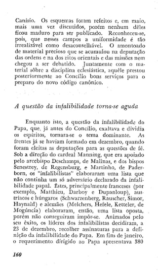 Canísio. Os esquemas loram refeitos e, em maio,
mais uma vez discutidos, porém nenhum deles
ficou maduro para ser publicado. Reconheceu-se,
pois, que nesses campos a uniformidade é tão
irrealizável como desaconselhável. O amontoado
de material precioso que se acumulou na deputação
das ordens e na dos ritos orientais e das missões nem
chegou a ser debatido. Juntamente com o ma-
terial sôbrc a disciplina eclesiástica, aquele prestou
posteriormente ao Concílio bons serviços para o
preparo do novo código canónico.
A questão da infalibilidade torna-se aguda
Enquanto isto, a questão da infalibilidade do
Papa, que, já antes do Concilio, exaltava e dividia
os espíritos, tornara-se o tema dominante. As
frentes já se haviam formado em dezembro, quando
foram eleitas as deputações para as questões de fé.
Sob a direção do cardeal Manning, que era apoiado
pelo arcebispo Dcscliamps, de Malinas, e dos bispos
Senestrey, de Rcgcnsburg, e Martinho, de Pader-
born, os "infalibilistas" elaboraram uma lista que
não continha um só adversário declarado da infali-
bilidade papal. Estes, principalmente franceses (por
exemplo, Matthieu, Darboy e Dupanloup), aus-
tríacos e húngaros (Schwarzenberg, Rauscher, Simor,
Haynald) e alemães (Melchcrs, Hefele, Ketteler, de
Mogúncia) elaboraram, então, uma lista oposta,
porém não conseguiram impôr-se. Animados pelo
seu êxito, os lideres dos infalibilistas decidiram, a
23 de dezembro, recolher assinaturas para a defi-
nição da infalibilidade do Papa. Em fins de janeiro,
o requerimento dirigido ao Papa apresentava 380
 