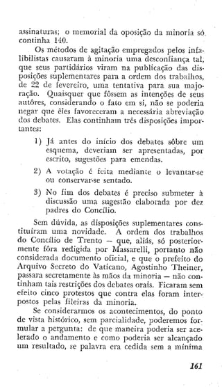 assinaturas; o memorial da oposição da minoria só
continha 140.
Os métodos de agitação empregados pelos infa-
libilistas causaram à minoria uma desconfiança tal,
que seus partidários viram na publicação das dis-
posições suplementares para a ordem dos trabalhos,
de 22 de íeverelro, uma tentativa para sua majo-
ração. Quaisquer que fossem as intenções de seus
autores, consiclerando o fato em si, não se poderia
negar que êles favoreceram a necessária abreviação
dos debates. Elas continham três disposições impor-
tantes:
1) Já antes do início dos debates sobre um
esquema, deveriam ser apresentadas, por
escrito, sugestões para emendas.
2) A votação c feita mediante o levantar-se
oti conservar-se sentado.
3) No fim dos debates é preciso submeter à
discussão uma sugestão elaborada por dez
padres do Concilio.
Sem dúvida, as disposições suplementares cons-
tituíram uma novidade. A ordem dos trabalhos
do Concilio de Trento — que, aliás, só posterior-
mente fora redigida por Massarelli, portanto não
considerada documento oficial, e que o prefeito do
Arquivo Secreto do Vaticano, Agostinho Theiner,
passara secretamente às mãos da minoria — não con-
tinham tais restrições dos debates orais. Ficaram sem
efeito cinco protestos que contra elas foram inter-
postos pelas fileiras da minoria.
Se considerarmos os acontecimentos, do ponto
de vista histórico, sem parcialidade, poderemos for-
mular a pergunta: de que maneira poderia ser ace-
lerado o andamento e como poderia ser alcançado
um resultado, se palavra era cedida sem a mínima
 