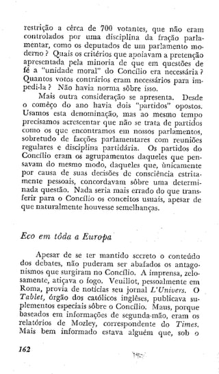 restrição a cerca de 700 votantes, que não eram
controlados por uma disciplina da fração parla-
mentar, como os deputados de um parlamento mo-
derno ? Quais os critérios que apoiavam a pretençao
apresentada pela minoria de que em questões de
fé a "unidade moral" do Concilio era necessária ?
Quantos votos contrários eram necessários para im-
pedi-la ? Não havia norma sobre isso.
Mais outra consideração se apresenta. Desde
o começo do ano havia dois "partidos" opostos.
Usamos esta denominação, mas ao mesmo tempo
precisamos acrescentar que não se trata de partidos
como os que encontramos em nossos parlamentos,
sobretudo de facções parlamentares com reuniões
regulares e disciplina partidária. Os partidos do
Concilio eram os agrupamentos daqueles que pen-
savam do mesmo modo, daqueles que, unicamente
por causa de suas decisões dc consciência estrita-
mente pessoais, concordavam sobre uma determi-
nada questão. Nada seria mais errado do que trans-
ferir para o Concilio os conceitos usuais, apesar de
que naturalmente houvesse semelhanças.
Eco em toda a Europa
Apesar de se ter mantido secreto o conteúdo
dos debates, não puderam ser abafados os antago-
nismos que surgiram no Concilio. A imprensa, zelo-
samente, atiçava o fogo. Veuillot, pessoalmente em
Roma, provia de notícias seu jornal UUnivers. O
Tabletj órgão dos católicos ingleses, publicava su-
plementos especiais sobre o Concilio. Maus, porque
baseados em informações de segunda-mão, eram os
relatórios de Mozley, correspondente do Times.
Mais bem informado estava alguém que, sob o
162 ,
 