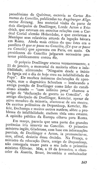 pseudônimo de Quhinus, escrevia as Cartas Ro-
manas do Concilio, publicadas no Augsburger Allge-
meine Zeitung, Seu material vinha da parte de
dois discípulos de Doelllnger, Lorde Acton e Frie-
drich, que estavam em estreitas relações com o Car-
deal Curial alemão Hohenlohe, e que enviavam a
Munique seus relatórios através da legação bávara
em Roma. Ainda mais crítico do qut: estes era o
panlieto O que se passa no Concilio, (Ce que se passe
au Concite) que apareceu em Paris, era maio. Os
presidentes do Concilio julgaram necessário pro-
testar publicamente contra êle.
O próprio Doelllnger atacou veementemente, a
21 de janeiro, o memorial da maioria sobre a infa-
libilidade, afirmando: "Ninguém desde o início
da igreja até o dia de hoje creu na infalibilidade do
Papa". Êle recebeu inúmeras declarações de apro-
vação, mas o dogmático Scheeben — lembrando a
antiga posição de Doelllnger como líder do catoli-
cismo alemão — "com infinito pesar" chamou o
artigo de "declaração de guerra ao Concilio". O
antigo discípulo de Doelllnger, Kettcler, apesar de
ativo membro da minoria, afastou-se de seu mestre.
Os escritos polêmicos de Dupanloup, Ketteler, He-
fele, Dechamps e muitos outros autores, sobre o pro-
blema da infalibilidade, enchem toda uma estante.
A opinião pública da Europa olhava para Roma.
Em março, parecia que uma parte das grandes
potências iria intervir no Concilio. O primeiro
ministro inglês, Gladstone, com base em informações
parciais, de Doelllnger e Acton, ia pronunciar-se,
mas, afinal, desistiu dessa decisão. Na França, o
ministro da educação Daru, amigo de Dupanloup,
não conseguiu trazer para o seu lado o primeiro
ministro Olllvíer. Mas, a 10 de fevereiro, o chan-
celer da Áustria, Beust, incumbiu o embaixador
 