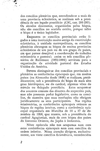 dos concílios plenários que, estendendo-se a mais de
uma província eclesiástica, se realizam sob a presi-
dência de um legado pontifício (CIG, can. 281-283).
Os sínodos diocesanos, organizados pelos bispos,
não são concílios no sentido estrito, porque neles
o bispo é o único legislador.
Enquanto os concílios provinciais estão li-
gados a uma instituição imiito antiga da constituição
eclesiástica, à unidade metropolitana, os concílios
plenários abrangem os bispos de muitas províncias
eclesiásticas de um país ou de um grupo de países,
em que parece desejável a coordenação do trabalho
missionário e pastoral; assim os três concílios ple-
nários de Baltimore (1852-1884) serviram para a
organização da atividade pastoral dos Estados
Unidos da América.
Devem distinguir-se dos concílios provinciais e
plenários as conferências episcopais que, em muitos
países (na Alemanha desde 1848) se realizam, perio-
dicamente, sob a presidência do bispo de mais alto
grau hierárquico, ou do cardeal, algumas vezes do
núncio ou delegado pontifício. Estas ocupam-se
dos assuntos comuns das dioceses do respectivo país,
mas não possuem poder legislativo, como os concí-
lios, de maneira que suas resoluções não obrigam
juridicamente os seus participantes. Nas regiões
missionárias, as conferências episcopais reúnem os
bispos de regiões inteiras, como a conferência epis-
copal organizada em Manilha de 10 a 17 de de-
zembro de 1958, que reuniu, sob a presidência do
cardeal Agagianian, mais de cem bispos dos países
do Extremo Oriente, do Japão à Indonésia.
Neste opúsculo não nos ocupamos nem com
estas conferências episcopais nem com concílios de
ordem inferior. Nossa atenção dirige-se, exclusiva-
mente, aos vinte concílios Ecumênicos, reconhecidos
 