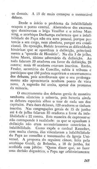 OS demais. A 13 de maio começou o memorável
debate.
Desde o início o problema da infalibilidade
ocupou o ponto central. Abstendo-se dos excessos,
que dominavam o leigo Veuillot e o zeloso Man-
ning, o arcebispo Dechamps esclareceu que a infali-
bilidade do Papa não era nem pessoal, porque per-
tencia a seu cargo, nem absoluta, porque era condi-
cional. Da oposição, Hefele levantou as dificuldades
históricas que se opunham à definição, principal-
mente a "questão de Honorio". No clia 3 de julho,
falou Maret, último adversário da definição. Ao
todo falaram 39 oradores em favor da definição, 26
contra; mais 40 oradores estavam inscritos. Então,
Fessler, secretário do Concilio, subiu à tribuna e
participou que 150 padres sugeriram o encerramcnio
dos debates, pois acreditavam que o seu prolonga-
mento não apresentaria nenhum ponto de vista
novo. A sugestão foi aceita, apesar dos protestos
da minoria.
O encerramento dos debates gerais de maneira
nenhuma silenciou a minoria, pois haveria ainda
os debates especiais sobre o teor de cada um dos
capítulos. Para esses debates, 120 oradores se tinham
inscrito. Nas congregações gerais de 15 de junho
até 4 de julho falaram 35 oradores a favor da infa-
libilidade e 22 contra. Esta maneira de expressar-se
não corresponde à realidade: os que se opunham à
definição não eram necessariamente contrários à
infalibilidade. Como expôs o cardeal Rauscher,
com muita clareza, êles vinculavam a infalibilidade
do Papa ao conselho e testemunho da Igreja Uni-
versal. A projjosta do seguinte cânon, feita pelo
arcebispo Guidi, de Bolonha, a 18 de junho, foi
acolhida com júbilo: "Quem disser que, ao fazer
uma decisão dogmática, o Papa age arbitrariamente
 