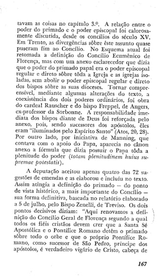 tavam as coisas no capítulo 3.°. A relação entre o
poder do primado e o poder episcopal foÍ calorosa-
mente discutida, desde os concilios do século XV.
Em Trento, as divergências sobre este assunto quase
puseram fim ao Concilio. No Esquema atual foi
retomada a definição do Concilio Ecumênico de
Florença, mas com um anexo esclarecedor que dizia
que o poder do primado papal era o poder episcopal
regular e direto sobre toda a Igreja e as igrejas iso-
ladas, sem abolir o poder episcopal regular e direto
dos bispos sobre as suas dioceses. Tornar compre-
ensível, mediante algumas alterações do texto, a
coexistência dos dois poderes ordinários, foi obra
do cardeal Rauscher e do bispo Freppel, de Angers,
ex-professor da Sorbonne. A responsabilidade ime-
diata dos bisi3os diante de Deus foí reforçada pelo
anexo, pois, sendo sucessores dos apóstolos, êles
eram "iluminados pelo Espírito Santo" (Atos, 20, 28).
Por outro lado, por iniciativa de Manning, que
contava com o apoio do Papa, aparecia no cânon
anexo a fórmula que dizia possuir o Papa toda a
plenitude do poder (iotam plenitudinem huius su-
premae potestatis).
A deputaçao aceitou apenas quatro das 72 su-
gestões de emendas e as elaborou e incluiu no texto,
Assim atingia a definição do primado — do ponto
de vista histórico, a mais importante do Concilio —
sua forma definitiva, baseada no relatório elaborado
a 5 de julho, pelo Bispo Zenclli, de Treviso. Os dois
pontos decisivos diziam: "Aqui renovamos a defi-
nição do Concilio Geral de Florença segundo a qual
todos os fiéis cristãos devem crer cjue a Santa Sé
Apostólica e o Pontífice Romano detêm o primado
sobre todo o orbe e que o próprio Pontífice Ro-
mano, como sucessor de São Pedro, príncipe dos
apóstolos, é verdadeiro vigário de Cristo, cabeça de
 