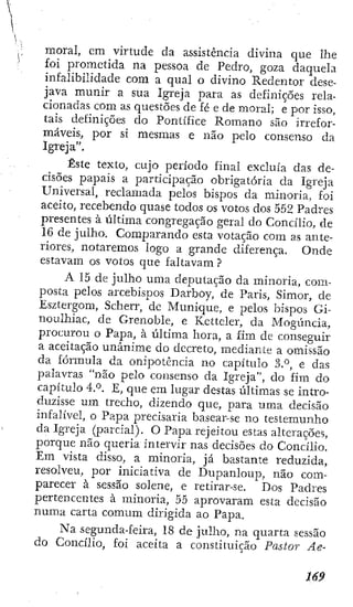moral, cm virtude da assistência divina que lhe
foi prometida na pessoa de Pedro, goza daquela
infalibilidade com a qual o divino Redentor dese-
java munir a sua Igreja para as definições rela-
cionadas com as questões de fé e de moral; e por isso,
tais definições do Pontífice Romano são irrefor-
máveis, por si mesmas e não pelo consenso da
Igreja".
Este texto, cujo período final excluía das de-
cisões papais a participação obrigatória da Igreja
Universal, reclamada pelos bispos da minoria, foi
aceito, recebendo quase todos os votos dos 552 Padres
presentes à ijltima congregação geral do Concílio, de
16 de julho. Comparando esta votação com as ante-
riores, notaremos logo a grande diferença. Onde
estavam os votos que faltavam ?
A 15 de julho uma deputação da minoria, com-
posta pelos arcebispos Darboy, de Paris, Simor, de
Esztergom, Scherr, dc Munique, e pelos bispos Gi-
noulhiac, de Grenoble, e Ketteler, da Mogúncia,
procurou o Papa, á última hora, a fim de conseguir
a aceitação unânime do decreto, mediante a omissão
da fórmula da onipotência no capitulo ñP, e das
palavras "não pelo consenso da Igreja", do fim do
capítulo 4.'^. E, que era lugar destas últimas se intro-
duzisse ura trecho, dizendo que, para uma decisão
infalível, o Papa precisaria basear-se no testemunho
da Igreja (parcial). O Papa rejeitou estas alterações,
porque não queria intervir nas decisões do Concílio.
Em vista disso, a minoria, já bastante reduzida,
resolveu, por iniciativa de Dupanlouj^í, não com-
parecer à sessão solene, e retirar-se. Dos Padres
pertencentes à minoria, 55 aprovaram esta decisão
numa carta comum dirigida ao Papa.
Na segunda-feira, 18 de julho, na quarta sessão
do Concílio, foi aceita a constituição Pastor Ae-
 