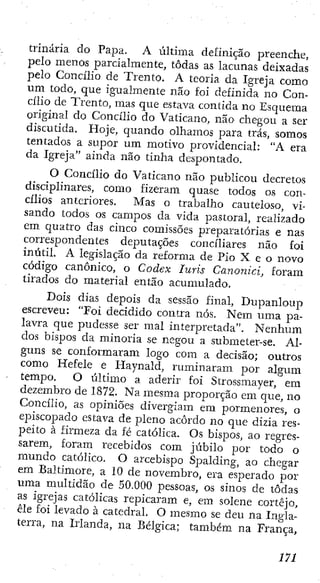 trinaría do Paj^a. A última definição preenche,
pelo menos parcialmente, todas as lacunas deixadas
pelo Concilio de Trento. A teoria da Igreja como
um todo, que igualmente não foi definida no Con-
cilio de Trento, mas que estava contida no Esquema
original do Concilio do Vaticano, não chegou a ser
discutida. Hoje, quando olhamos para trás, somos
tentados a supor um motivo providencial: "A era
da Igreja" ainda não tinha despontado.
O Concilio do Vaticano não publicou decretos
disciplinares, como fizeram quase todos os con-
cilios anteriores. Mas o trabalho cauteloso, vi-
sando todos os campos da vida pastoral, realizado
em quatro das cinco comissões preparatórias e nas
correspondentes deputações conciliares não foi
inútil. A legislação da reforma de Pio X e o novo
código canónico, o Codex luris Canonici, foram
tirados do material então acumulado.
Dois dias depois da sessão final, Dupanloup
escreveu: "Foi decidido contra nós. Nem uma pa-
lavra que pudesse ser mal interpretada". Nenhum
dos bispos da minoria se negou a submeter-se. Al-
guns se conformaram logo com a decisão; outros
como Hefele e Haynald, ruminaram por algum
tempo. O último a aderir foi Strossmayer, era
dezembro de 1872. Na mesma proporção cm que, no
Concilio, as opiniões divergiam era pormenores, o
episcopado estava de pleno acordo no que dizia res-
peito à firmeza da fé católica. Os bispos, ao regres-
sarem, foram recebidos com júbilo por todo o
mundo católico. O arcebispo Spaldíng, ao chegar
em Baltimore, a 10 de novembro, era esperado por
uma multidão de 50.000 pessoas, os sinos de todas
as igrejas católicas repicaram e, em solene cortejo,
êle foi levado à catedral. O mesmo se deu na Ingla-
terra, na Irlanda, na Bélgica; também na França,
m
 