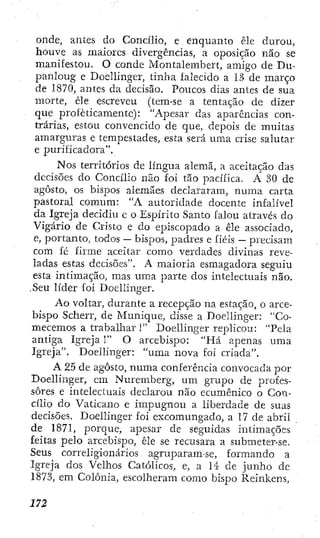 onde, antes do Concilio, e enquanto êle durou,
houve as maiores divergências, a oposição não se
manifestou. O conde Montalembert, amigo de Du-
panloug e Doeilinger, tinha falecido a 13 de março
de 1870, antes da decisão. Poucos dias antes de sua
morte, êle escreveu (tem-se a tentação de dizer
que profeticamente): "Apesar das aparências con-
trárias, estou convencido de que, depois de muitas
amarguras e tempestades, esta será uma CTÍSC salutar
e purificadora".
NOS territórios de língua alemã, a aceitação das
decisões do Concílio não foi tão pacífica. A 30 de
agosto, os bispos alemães declararam, numa carta
pastoral comum: "A autoridade docente infalível
da Igreja decidiu c o Espírito Santo falou através do
Vigário de Cristo e do episcopado a êle associado,
e, portanto, todos — bispos, padres e fiéis — precisam
com fé firme aceitar como verdades divinas reve-
ladas estas decisões". A maioria esmagadora seguiu
esta intimação, mas uma parte dos intelectuais não.
.Seu líder foi Doeilinger.
Ao voltar, durante a recepção na estação, o arce-
bispo Scherr, de Munique, disse a Doeilinger: "Co-
mecemos a trabalhar 1" Doeilinger replicou: "Pela
antiga Igreja 1" O arcebispo: "fiá apenas uma
Igreja". Doeilinger: "uma nova foi criada".
A 25 de agosto, numa conferência convocada por
Doeilinger, cm Nurembcrg, um grupo de profes-
sores e intelectuais declarou não ecumênico o Con-
cílio do Vaticano e impugnou a liberdade de suas
decisões. Doeilinger foi excomungado, a 17 de abril
de 1871, porque, apesar de seguidas intimações
feitas pelo arcebispo, êle se recusara a submeter-se.
Seus correligionários agruparam-se, formando a
Igreja dos Velhos Católicos, e, a 14 de junho de
1873, em Colônia, escolheram como bispo Reinkens,
 
