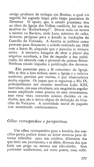 antigo professor de teologia em Breslau, o qual em
seguida foi sagrado bispo pelo bispo jansenista de
Deventer O apoio, que o estado prussiano deu
ao clero da Igreja dos Velhos católicos, foi um dos
motivos do "Kulturkampf". Deu-se mais ou menos
o mesmo na Baviera, onde Lutz, ministro do culto,
declarou perigosas para o Estado as resoluções do
Concilio do Vaticano. A Áustria as utilizou como
pretexto para denunciar o acordo realizado em 1855
com a Santa Sé, alegando que o parceiro se tornara
outro. A tentativa húngara de tirar o placet dos
arquivos estaduais, a fim de impedir a sua publi-
cação, foi afastada com o protesto do primaz Simor.
Nenhum estado impediu a publicação dos decretos.
Êles passaram para a fé consciente da Igreja.
Não se deu a luta nefasta entre a Igreja e a cultura
moderna, prevista por muitos, e por observadores
muito argutos. Os papas que se seguiram a Pio I X ,
principalmente seu sucessor imediato Leão XIII,
exerceram, em suas circulares, seu magistério regular
numa amplitude como poucos de seus antecessores,
mas raras vezes tomaram solenes decisões ex ca-
thedra, que são o único objeto da definição do Con-
cílio do Vaticano. A autoridade moral do papado
tem aumentado continuamente.
Olhar retrospectivo e perspectivas
Um olhar retrospectivo para a história dos con-
cilios gerais poderá trazer ao leitor motivos para di-
versas reflexões; para um católico, diferentes das
que faria um protestante, e as deste, diversas das que
faria um grego ou mesmo u m não-cristão. Sem
pretender uniformizar, até certo ponto, essas refle-
 