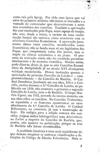 como tais pela igreja. Por toda urna época que vaí
além do primeiro milênio, não foram as intenções e a
vontade do convocador que determinaram a natu-
reza ecumênica dos concílios. Também a aprovação
das suas resoluções pelo Papa, neste espaço de tempo,
não teve, desde o início, o caráter de uma confir-
mação formai tão unívoca, como aconteceu com os
ulteriores Concílios Ecumênicos. A aprovação justa-
mente destes vinte concílios, reconhecidos como
Ecumênicos, não se funda n u m só ato legislativo dos
Papas, que compreenda todos êles juntos, mas se
impôs na ciência eclesiástica e na praxe. O pro-
cesso da aceitação ainda não foi estudado pormeno-
rizadamente e de maneira científica. Mesmo assim,
pode dizer-se, desde já, que os oito Concílios Ecumê-
nicos da Antigüidade já no século XVI alcançaram,
validade estabelecida. Houve íiesitaçÕcs quanto à
apreciação do primeiro Concílio de Latrão e — com-
preensivelmente — do Concílio de Basiléia. O Car-
deal Domênico Jacobazzi, em sua obra. Sobre o Con-
cilio, escrita durante o 5,° Concílio de Latrão, só pu-
blicada em 1538, não enumera o primeiro e segundo
Concílio de Latrão, nem o de Basiléia. O bispo Mat-
thia Ugoni, em 1532, procede da mesma maneira era
sua obra sobre os concílios, No Concílio Tridentino,
os espanhóis e os franceses opuseram-se ao reco-
nhecimento do 5.*^ Concílio de Latrão. O Cardeal
Bellarmino, ao contrário, já tem a numeração de
hoje. Êle redigiu .para a edição romana dos con-
cílios (veja-se índice bibliográfico) uma Advertência
ao Leitor a respeito do Concilio de Basiléia, que,
porém, não aparece na publicação, porque os atos
de Basiléia não foram reconhecidos.
A realidade histórica é bem mais multiforme do
que deixam imaginar as unívocas cla.ssificações e de-
finições do Código de Direito Eclesiástico. Nela se.
 