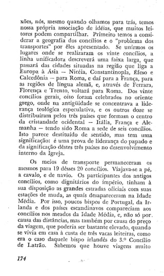 xões, nós, mesmo quando olhamos para trás, temos
nossa própria associação de idéias, que muitos lei-
tores podem compartilhar. Primeiro temos a consi-
derar a geografia dos concílios e o "problema dos
transportes" por êles apresentado. Se unirmos os
lugares onde se realizaram os vinte concílios, a
linha unificadora descreverá uma faixa larga, que
passará das cidades situadas na região que liga a
Europa à Ásia — Nicéia, Constantinopla, Éfeso e
Calcedonia — para Roma, e daí para a França, para
as regiões de língua alemã, e, através de Ferrara,
Florença e Tinento, voltará para Roma. Dos vinte
concílios gerais, oito foram celebrados no oriente
grego, onde na antigüidade se concentrava a lide-
rança teológica especulativa, e os outros doze se
distribuíram pelos três países que formam o centro
da cristandade ocidental — Itália, França e Ale-
manha — tendo sido Roma a sede de seis concílios.
Isto parece destituído de sentido, mas tem uma
significação: é uma prova de liderança do papado e
da significação destes três países no desenvolvimento
interno da Igreja.
Os meios de transporte permaneceram os
mesmos para 19 desses 20 concílios. Viajava-se a pé,
a cavalo, e de navio. Os participantes dos antigos
concílios, como dignitários do império, tinham à
sua disposição as grandes estradas oficiais com suas
estações de muda, as quais desapareceram na Idade
Média. Por isso, poucos bispos de Portugal, da Ir-
landa e dos países escandinavos compareciam aos
concílios nos meados da Idade Média, e, não só por.
causa das distâncias, mas também por causa do preço
da viagem, que poderia ser bastante elevado, quando
se vivia em casa à custa de três vacas leiteiras, como
era o caso daquele bispo irlandês do 3.° Concílio
de Latrão. Sabemos que houve viagens muito
 