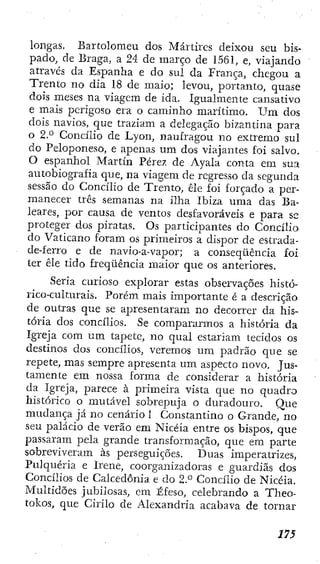 longas. BarEolomeu dos Mártires deixou seu bis-
pado, de Braga, a 24 de março de 1561, e, viajando
através da Espanha e do sul da França, chegou a
Trento no dia 18 de maio; levou, portanto, quase
dois meses na viagem de ida. Igualmente cansativo
e mais perigoso era o caminho marítimo. U m dos
dois navios, que traziam a delegação bizantina para
o 2.° Concilio de Lyon, naufragou no extremo sul
do Peloponeso, e apenas um dos viajantes foi salvo.
O espanhol Martin Pérez de Ayala conta em sua
autobiogi'afia que, na viagem de regresso da segunda
sessão do Concilio de Trento, êle foi forçado a per-
manecer três semanas na illia Ibiza uma das Ba-
leares, por causa de ventos desfavoráveis e para se
proteger dos piratas. Os participantes do Concilio
do Vaticano foram os primeiros a dispor de estrada-
de-ferro e de navio-a-vapor; a conseqüência foi
ter êle tido freqüência maior que os anteriores.
Seria curioso explorar estas observações histó-
rico-culturais. Porém mais importante é a descrição
de outras que se apresentaram no decorrer da his-
tória dos concilios. Se compararmos a história da
Igreja com um tapete, no qual estariam tecidos os
destinos dos concilios, veremos um padrão que se
repete, mas sempre apresenta um aspecto novo. Jus-
tamente em nossa forma de considerar a história
da Igreja, parece à primeira vista que no quadro
histórico o mutável sobrepuja o duradouro. Que
mudança já no cenário 1 Constantino o Grande, no
seu palácio de verão em Nicéia entre os bispos, que
passaram pela grande transformação, que em parte
sobreviveram às perseguições. Duas imperatrizes.
Pulquería e Irene, coorganizadoras e guardias dos
Concilios de Calcedonia e do 2.° Concilio de Nicéia.
Multidões jubilosas, cm Éfeso, celebrando a Theo-
tokos, que Cirilo de Alexandria acabava de tornar
 