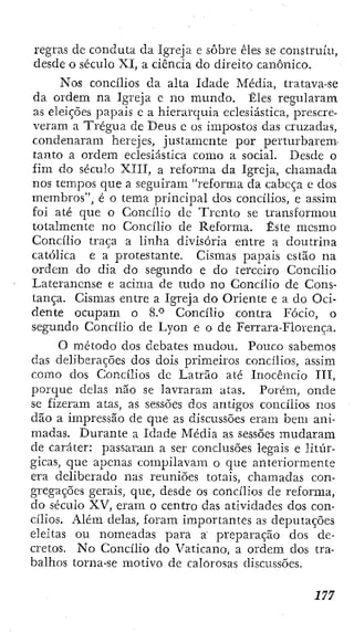 regras de conduta da Igreja e sobre êles se construiu,
desde o século XI, a ciência do direito canónico.
Nos concílios da alta Idade Média, tratava-se
da ordem na Igreja e no mundo. Êles regularam
as eleições papais c a hierarquia eclesiástica, prescre-
veram a Trégua de Deus e os imjaostos das cruzadas,
condenaram herejes, justamente por perturbarem-
tanto a ordem eclesiástica como a social. Desde o
fim do século XTII, a reforma da Igreja, chamada
nos tempos que a seguiram "reforma da cabeça e dos
membros", é o tema principal dos concílios, e assim
foi até que o Concílio dc Trento se transformou
totalmente no Concílio de Reforma. Este mesmo
Concílio traça a linha divisória entre a doutrina
católica e a protestante. Cismas papais estão na
ordem do dia do segimdo e do terceiro Concílio
Laterancnse e acima de tudo no Concílio de Cons-
tança. Cismas entre a Igreja do Oriente e a do Oci-
dente ocupam o 8.*^ Concílio contra Fócio, o
segundo Concílio de Lyon e o de Ferrara-Florença.
O método dos debates mudou. Pouco sabemos
das deliberações dos dois primeiros concílios, assim
como dos Concílios de Latrão até Inocêncio III,
porque delas não se lavraram atas. Porém, onde
se fizeram atas, as sessões dos antigos concílios nos
dão a impressão de que as discussões eram bem ani-
madas. Durante a Idade Média as sessões mudaram
de caráter: passaram a ser conclusões legais e litúr-
gicas, que alienas compilavam o que anteriormente
era deliberado nas reuniões lotais, chamadas con-
gregações gerais, que, desde os concílios de reforma,
do século XV, eram o centro das atividades dos con-
cílios. Além delas, foram importantes as deputações
eleitas ou nomeadas para a preparação dos de-
cretos. No Concílio do Vaticano, a ordem dos tra-
balhos torna-se motivo de calorosas discussões.
 