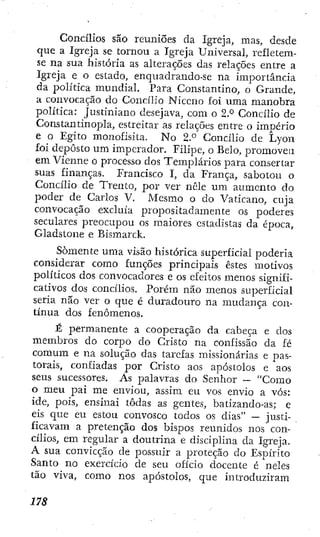 j Concílios são reuniões da Igreja, mas, desde
j que a Igreja se tornou a Igreja Universal, refletem-
: se na sua história as alterações das relações entre a
Igreja e o estado, enquadrando-se na importância
da política mundial. Para Constantino, o Grande,
a convocação do Concílio Niceno foi uma manobra
política: Justiniano desejava, com o 2.° Concilio de
• Constantinopla, estreitar as relações entre o império
; e o Egito monofisita. N o 2.° Concílio de Lyon
j foi deposto um imperador. Filipe, o Belo, promoveu
em Vienne o processo dos Templários para consertar
suas finanças. Francisco I, da França, sabotou o
Concílio de Trento, por ver nêle um aumento do
poder de Carlos V. Mesmo o do Vaticano, cuja
( convocação excluía propositadamente os poderes
seculares preocupou os maiores estadistas da época,
il Gladstone e Bismarck.
ii
Somente uma visão histórica superficial poderia
: ; considerar como funções principais estes motivos
, j políticos dos convocadores e os efeitos menos signifi-
' cativos dos concilios. Porém não menos superficial
! seria nau ver o que é duradouro na mudança con-
! tínua dos fenômenos.
j É permanente a cooperação da cabeça e dos
; membros do corpo do Cristo na confissão da lé
comum e na solução das tarefas missionárias e pas-
torais, confiadas por Cristo aos apóstolos e aos
seus sucessores. As palavras do Senhor — "Como
o meu pai me enviou, assim cu vos envio a vós:
ide, pois, ensinai todas as gentes, batizando-as; e
eis que eu estou convosco todos os dias" — justi-
ficavam a pretençao dos bispos reunidos nos con-
cílios, em regular a doutrina e disciplina da Igreja.
A sua convicção de possuir a proteção do Espírito
Santo no exercício de seu ofício docente é neles
tão viva, como nos apóstolos, que introduziram
 